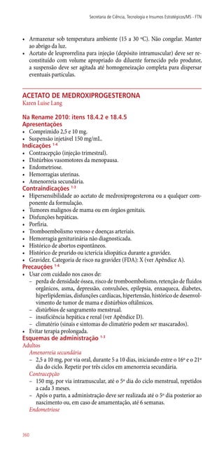 •	 Armazenar sob temperatura ambiente (15 a 30 ºC). Não congelar. Manter
ao abrigo da luz.
•	 Acetato de leuprorrelina para injeção (depósito intramuscular) deve ser re-
constituído com volume apropriado do diluente fornecido pelo produtor,
a suspensão deve ser agitada até homogeneização completa para dispersar
eventuais partículas.
acetato de medroxiprogesterona
Karen Luise Lang
Na Rename 2010: itens 18.4.2 e 18.4.5
Apresentações
•	 Comprimido 2,5 e 10 mg.
•	 Suspensão injetável 150 mg/mL.
Indicações 1-4
•	 Contracepção (injeção trimestral).
•	 Distúrbios vasomotores da menopausa.
•	 Endometriose.
•	 Hemorragias uterinas.
•	 Amenorreia secundária.
Contraindicações 1-3
•	 Hipersensibilidade ao acetato de medroxiprogesterona ou a qualquer com-
ponente da formulação.
•	 Tumores malignos de mama ou em órgãos genitais.
•	 Disfunções hepáticas.
•	 Porfiria.
•	 Tromboembolismo venoso e doenças arteriais.
•	 Hemorragia geniturinária não diagnosticada.
•	 Histórico de abortos espontâneos.
•	 Histórico de prurido ou icterícia idiopática durante a gravidez.
•	 Gravidez. Categoria de risco na gravidez (FDA): X (ver Apêndice A).
Precauções 1-4
•	 Usar com cuidado nos casos de:
–– perda de densidade óssea, risco de tromboembolismo, retenção de fluidos
orgânicos, asma, depressão, convulsões, epilepsia, enxaqueca, diabetes,
hiperlipidemias, disfunções cardíacas, hipertensão, histórico de desenvol-
vimento de tumor de mama e distúrbios oftálmicos.
–– distúrbios de sangramento menstrual.
–– insuficiência hepática e renal (ver Apêndice D).
–– climatério (sinais e sintomas do climatério podem ser mascarados).
•	 Evitar terapia prolongada.
Esquemas de administração 1-3
Adultos
Amenorreia secundária
–– 2,5 a 10 mg, por via oral, durante 5 a 10 dias, iniciando entre o 16º e o 21º
dia do ciclo. Repetir por três ciclos em amenorreia secundária.
Contracepção
–– 150 mg, por via intramuscular, até o 5º dia do ciclo menstrual, repetidos
a cada 3 meses.
–– Após o parto, a administração deve ser realizada até o 5º dia posterior ao
nascimento ou, em caso de amamentação, até 6 semanas.
Endometriose
Secretaria de Ciência, Tecnologia e Insumos Estratégicos/MS - FTN
360
 