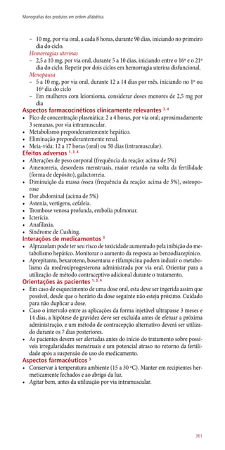 –– 10 mg, por via oral, a cada 8 horas, durante 90 dias, iniciando no primeiro
dia do ciclo.
Hemorragias uterinas
–– 2,5 a 10 mg, por via oral, durante 5 a 10 dias, iniciando entre o 16º e o 21º
dia do ciclo. Repetir por dois ciclos em hemorragia uterina disfuncional.
Menopausa
–– 5 a 10 mg, por via oral, durante 12 a 14 dias por mês, iniciando no 1º ou
16º dia do ciclo
–– Em mulheres com leiomioma, considerar doses menores de 2,5 mg por
dia
Aspectos farmacocinéticos clinicamente relevantes 3, 4
•	 Pico de concentração plasmática: 2 a 4 horas, por via oral; aproximadamente
3 semanas, por via intramuscular.
•	 Metabolismo preponderantemente hepático.
•	 Eliminação preponderantemente renal.
•	 Meia-vida: 12 a 17 horas (oral) ou 50 dias (intramuscular).
Efeitos adversos 1, 3, 4
•	 Alterações de peso corporal (frequência da reação: acima de 5%)
•	 Amenorreia, desordens menstruais, maior retardo na volta da fertilidade
(forma de depósito), galactorreia.
•	 Diminuição da massa óssea (frequência da reação: acima de 5%), osteopo-
rose
•	 Dor abdominal (acima de 5%)
•	 Astenia, vertigens, cefaleia.
•	 Trombose venosa profunda, embolia pulmonar.
•	 Icterícia.
•	 Anafilaxia.
•	 Síndrome de Cushing.
Interações de medicamentos 3
•	 Alprazolam pode ter seu risco de toxicidade aumentado pela inibição do me-
tabolismo hepático. Monitorar o aumento da resposta ao benzodiazepínico.
•	 Aprepitanto, bexaroteno, bosentana e rifampicina podem induzir o metabo-
lismo da medroxiprogesterona administrada por via oral. Orientar para a
utilização de método contraceptivo adicional durante o tratamento.
Orientações às pacientes 1, 3, 4
•	 Em caso de esquecimento de uma dose oral, esta deve ser ingerida assim que
possível, desde que o horário da dose seguinte não esteja próximo. Cuidado
para não duplicar a dose.
•	 Caso o intervalo entre as aplicações da forma injetável ultrapasse 3 meses e
14 dias, a hipótese de gravidez deve ser excluída antes de efetuar a próxima
administração, e um método de contracepção alternativo deverá ser utiliza-
do durante os 7 dias posteriores.
•	 As pacientes devem ser alertadas antes do início do tratamento sobre possí-
veis irregularidades menstruais e um potencial atraso no retorno da fertili-
dade após a suspensão do uso do medicamento.
Aspectos farmacêuticos 3
•	 Conservar à temperatura ambiente (15 a 30 ºC). Manter em recipientes her-
meticamente fechados e ao abrigo da luz.
•	 Agitar bem, antes da utilização por via intramuscular.
361
Monografias dos produtos em ordem alfabética
 