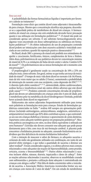 Para uso oral
A palatabilidade das formas farmacêuticas líquidas é importante por favore-
cer a adesão ao tratamento11
.
Formulação como elixir que contém álcool como adjuvante é desaconselha-
da para crianças. Mesmo que a concentração alcoólica seja pequena, desconhe-
ce-se a capacidade prática de metabolismo do álcool em crianças. A farmaco-
cinética do etanol em crianças não está estabelecida devendo haver precaução
quanto à sua utilização em formulações pediátricas23, 24
. O etanol não pode ser
considerado apenas um solvente. É um substrato farmacologicamente ativo,
algumas vezes encontrado em doses subterapêuticas ou subtóxicas em formu-
lações pediátricas22, 23
. Os efeitos indesejáveis do uso de preparações contendo
álcool podem ser intoxicações com dose excessiva acidental e toxicidade asso-
ciada ao uso contínuo, quando há exposição passiva e desnecessária23, 24
.
No Brasil, desde 2001 a presença do etanol está proibida nos estimulantes de
apetite e crescimento, fortificantes, tônicos, complementos de ferro e fósforo.
Além disso, polivitamínicos de uso pediátrico devem ter concentração máxima
de etanol de 0,5% e as rotulações de bulas devem conter o alerta: Contém 0,5%
de etanol26, 27
. Os polivitamínicos são as únicas formulações até o momento com
esta precaução36
.
O propilenoglicol é geralmente usado na concentração de 10% a 25% em
soluções orais, como solvente. Em geral, estima-se que tenha um terço da toxici-
dade do etanol33
. O tempo de meia-vida deste álcool no neonato é de 16,9 horas,
mais de três vezes maior que no adulto (5 horas), aumentando a probabilidade
de intoxicação do neonato com esse excipiente, como depressão do SNC24, 25, 28
.
A diarreia (pelo efeito osmótico)24, 25, 28
, ototoxicidade, efeitos cardiovasculares,
acidose láctica e insuficiência renal são outros efeitos adversos que este álcool
pode causar24, 25, 28, 29
. Produtos contendo concentrações elevadas de propileno-
glicol não devem ser administrados em crianças antes dos 4 anos de idade, pois
o metabolismo pela via metabólica da álcool desidrogenase é limitada, podendo
haver acúmulo deste álcool no organismo24
.
Edulcorantes são outros adjuvantes frequentemente utilizados para tornar
mais palatáveis as formulações orais para crianças. Estudo de formulações pe-
diátricas comerciadas na Índia 18
avaliou 449 xaropes em apresentações pedi-
átricas (incluindo antitussígenos, antimicrobianos, analgésicos, antieméticos e
antiparasitários) mostrando que 82% deles continham açúcar, o que contraindi-
ca seu uso em crianças diabéticas e favorece o aparecimento de cáries dentárias.
Aspartamo como adoçante também aparece em preparações pediátricas30
. Mos-
trou potência carcinogênica em ratos, na dose diária equivalente à utilizada em
seres humanos30
.Grávidas não devem consumir esse adoçante que pode passar
diretamente para o feto, com risco de má-formação cerebral. A placenta pode
concentrar a fenilalanina presente no adoçante, causando fenilcetonúria em in-
divíduos que têm deficiência da enzima fenilalanina hidroxilase25
.
Com a intenção de mascarar o sabor do fármaco, os adoçantes sacarina e
ciclamato de sódio são geralmente utilizados em combinação, em razão de um
possível efeito sinérgico, o que reduz a quantidade de sacarina e diminui seu
sabor residual25
. Foram considerados seguros, e os efeitos adversos mais comuns
relacionados a estes adoçantes são reações de hipersensibilidade, como prurido,
urticária, eczema e fotossensibilidade25, 28
. Outros efeitos relacionados à saca-
rina incluem sibilos, náuseas, diarreia, taquicardia e dores de cabeça37
. Entre
as reações adversas relacionadas à sacarina, observou-se sensibilidade cruzada
com sulfonamidas e, portanto a utilização deste adoçante é contraindicada em
crianças com alergia a sulfas28
. Pela falta de dados consistentes sobre a toxicida-
de da sacarina, a Associação Médica Americana recomendou limitar seu uso
em crianças com menos de 2 anos de idade28
. Em um estudo do metabolismo
Secretaria de Ciência, Tecnologia e Insumos Estratégicos/MS - FTN
36
 