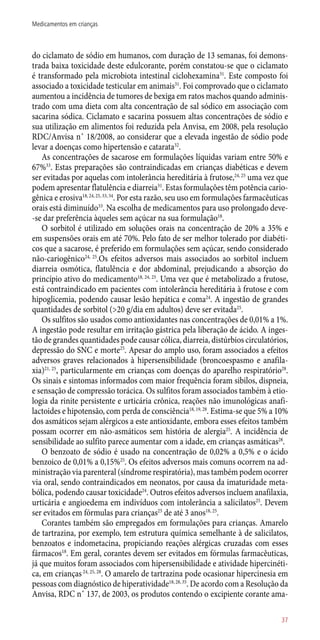 do ciclamato de sódio em humanos, com duração de 13 semanas, foi demons-
trada baixa toxicidade deste edulcorante, porém constatou-se que o ciclamato
é transformado pela microbiota intestinal ciclohexamina31
. Este composto foi
associado a toxicidade testicular em animais31
. Foi comprovado que o ciclamato
aumentou a incidência de tumores de bexiga em ratos machos quando adminis-
trado com uma dieta com alta concentração de sal sódico em associação com
sacarina sódica. Ciclamato e sacarina possuem altas concentrações de sódio e
sua utilização em alimentos foi reduzida pela Anvisa, em 2008, pela resolução
RDC/Anvisa n˚ 18/2008, ao considerar que a elevada ingestão de sódio pode
levar a doenças como hipertensão e catarata32
.
As concentrações de sacarose em formulações líquidas variam entre 50% e
67%33
. Estas preparações são contraindicadas em crianças diabéticas e devem
ser evitadas por aquelas com intolerância hereditária à frutose,24, 25
uma vez que
podem apresentar flatulência e diarreia31
. Estas formulações têm potência cario-
gênica e erosiva18, 24, 25, 33, 34
. Por esta razão, seu uso em formulações farmacêuticas
orais está diminuído33
. Na escolha de medicamentos para uso prolongado deve-
-se dar preferência àqueles sem açúcar na sua formulação18
.
O sorbitol é utilizado em soluções orais na concentração de 20% a 35% e
em suspensões orais em até 70%. Pelo fato de ser melhor tolerado por diabéti-
cos que a sacarose, é preferido em formulações sem açúcar, sendo considerado
­não-cariogênico24, 25
.Os efeitos adversos mais associados ao sorbitol incluem
diarreia osmótica, flatulência e dor abdominal, prejudicando a absorção do
princípio ativo do medicamento18, 24, 25
. Uma vez que é metabolizado a frutose,
está contraindicado em pacientes com intolerância hereditária à frutose e com
hipoglicemia, podendo causar lesão hepática e coma24
. A ingestão de grandes
quantidades de sorbitol (>20 g/dia em adultos) deve ser evitada25
.
Os sulfitos são usados como antioxidantes nas concentrações de 0,01% a 1%.
A ingestão pode resultar em irritação gástrica pela liberação de ácido. A inges-
tão de grandes quantidades pode causar cólica, diarreia, distúrbios circulatórios,
depressão do SNC e morte25
. Apesar do amplo uso, foram associados a efeitos
adversos graves relacionados à hipersensibilidade (broncoespasmo e anafila-
xia)21, 25
, particularmente em crianças com doenças do aparelho respiratório28
.
Os sinais e sintomas informados com maior frequência foram sibilos, dispneia,
e sensação de compressão torácica. Os sulfitos foram associados também à etio-
logia da rinite persistente e urticária crônica, reações não imunológicas anafi-
lactoides e hipotensão, com perda de consciência18, 19, 28
. Estima-se que 5% a 10%
dos asmáticos sejam alérgicos a este antioxidante, embora esses efeitos também
possam ocorrer em ­não-asmáticos sem história de alergia25
. A incidência de
sensibilidade ao sulfito parece aumentar com a idade, em crianças asmáticas28
.
O benzoato de sódio é usado na concentração de 0,02% a 0,5% e o ácido
benzoico de 0,01% a 0,15%25
. Os efeitos adversos mais comuns ocorrem na ad-
ministração via parenteral (síndrome respiratória), mas também podem ocorrer
via oral, sendo contraindicados em neonatos, por causa da imaturidade meta-
bólica, podendo causar toxicidade24
. Outros efeitos adversos incluem anafilaxia,
urticária e angioedema em indivíduos com intolerância a salicilatos25
. Devem
ser evitados em fórmulas para crianças25
de até 3 anos18, 25
.
Corantes também são empregados em formulações para crianças. Amarelo
de tartrazina, por exemplo, tem estrutura química semelhante à de salicilatos,
benzoatos e indometacina, propiciando reações alérgicas cruzadas com esses
fármacos18
. Em geral, corantes devem ser evitados em fórmulas farmacêuticas,
já que muitos foram associados com hipersensibilidade e atividade hipercinéti-
ca, em crianças24, 25, 28
. O amarelo de tartrazina pode ocasionar hipercinesia em
pessoas com diagnóstico de hiperatividade18, 28, 35
. De acordo com a Resolução da
Anvisa, RDC n˚ 137, de 2003, os produtos contendo o excipiente corante ama-
37
Medicamentos em crianças
 