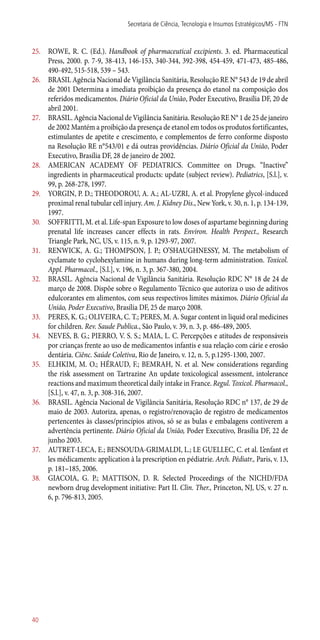 25.	 ROWE, R. C. (Ed.). Handbook of pharmaceutical excipients. 3. ed. Pharmaceutical
Press, 2000. p. 7-9, 38-413, 146-153, 340-344, 392-398, 454-459, 471-473, 485-486,
490-492, 515-518, 539 – 543.
26.	 BRASIL Agência Nacional de Vigilância Sanitária, Resolução RE N° 543 de 19 de abril
de 2001 Determina a imediata proibição da presença do etanol na composição dos
referidos medicamentos. Diário Oficial da União, Poder Executivo, Brasília DF, 20 de
abril 2001.
27.	 BRASIL. Agência Nacional de Vigilância Sanitária. Resolução RE N° 1 de 25 de janeiro
de 2002 Mantém a proibição da presença de etanol em todos os produtos fortificantes,
estimulantes de apetite e crescimento, e complementos de ferro conforme disposto
na Resolução RE n°543/01 e dá outras providências. Diário Oficial da União, Poder
Executivo, Brasília DF, 28 de janeiro de 2002.
28.	 AMERICAN ACADEMY OF PEDIATRICS. Committee on Drugs. “Inactive”
ingredients in pharmaceutical products: update (subject review). Pediatrics, [S.l.], v.
99, p. 268-278, 1997.
29.	 YORGIN, P. D.; THEODOROU, A. A.; AL-UZRI, A. et al. Propylene glycol-induced
proximal renal tubular cell injury. Am. J. Kidney Dis., New York, v. 30, n. 1, p. 134-139,
1997.
30.	 SOFFRITTI, M. et al. Life-span Exposure to low doses of aspartame beginning during
prenatal life increases cancer effects in rats. Environ. Health Perspect., Research
Triangle Park, NC, US, v. 115, n. 9, p. 1293-97, 2007.
31.	 RENWICK, A. G.; THOMPSON, J. P.; O’SHAUGHNESSY, M. The metabolism of
cyclamate to cyclohexylamine in humans during long-term administration. Toxicol.
Appl. Pharmacol., [S.l.], v. 196, n. 3, p. 367-380, 2004.
32.	 BRASIL. Agência Nacional de Vigilância Sanitária. Resolução RDC N° 18 de 24 de
março de 2008. Dispõe sobre o Regulamento Técnico que autoriza o uso de aditivos
edulcorantes em alimentos, com seus respectivos limites máximos. Diário Oficial da
União, Poder Executivo, Brasília DF, 25 de março 2008.
33.	 PERES, K. G.; OLIVEIRA, C. T.; PERES, M. A. Sugar content in liquid oral medicines
for children. Rev. Saude Publica., São Paulo, v. 39, n. 3, p. 486-489, 2005.
34.	 NEVES, B. G.; PIERRO, V. S. S.; MAIA, L. C. Percepções e atitudes de responsáveis
por crianças frente ao uso de medicamentos infantis e sua relação com cárie e erosão
dentária. Ciênc. Saúde Coletiva, Rio de Janeiro, v. 12, n. 5, p.1295-1300, 2007.
35.	 ELHKIM, M. O.; HÉRAUD, F.; BEMRAH, N. et al. New considerations regarding
the risk assessment on Tartrazine An update toxicological assessment, intolerance
reactions and maximum theoretical daily intake in France. Regul. Toxicol. Pharmacol.,
[S.l.], v. 47, n. 3, p. 308-316, 2007.
36.	 BRASIL. Agência Nacional de Vigilância Sanitária, Resolução RDC n° 137, de 29 de
maio de 2003. Autoriza, apenas, o registro/renovação de registro de medicamentos
pertencentes às classes/princípios ativos, só se as bulas e embalagens contiverem a
advertência pertinente. Diário Oficial da União, Poder Executivo, Brasília DF, 22 de
junho 2003.
37.	 AUTRET-LECA, E.; BENSOUDA-GRIMALDI, L.; LE GUELLEC, C. et al. L’enfant et
les médicaments: application à la prescription en pédiatrie. Arch. Pédiatr., Paris, v. 13,
p. 181–185, 2006.
38.	 GIACOIA, G. P.; MATTISON, D. R. Selected Proceedings of the NICHD/FDA
newborn drug development initiative: Part II. Clin. Ther., Princeton, NJ, US, v. 27 n.
6, p. 796-813, 2005.
Secretaria de Ciência, Tecnologia e Insumos Estratégicos/MS - FTN
40
 
