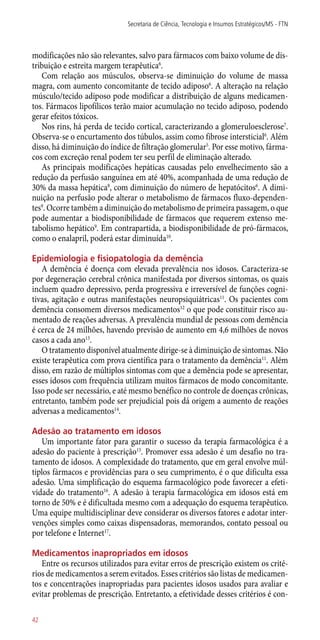 modificações não são relevantes, salvo para fármacos com baixo volume de dis-
tribuição e estreita margem terapêutica6
.
Com relação aos músculos, observa-se diminuição do volume de massa
magra, com aumento concomitante de tecido adiposo6
. A alteração na relação
músculo/tecido adiposo pode modificar a distribuição de alguns medicamen-
tos. Fármacos lipofílicos terão maior acumulação no tecido adiposo, podendo
gerar efeitos tóxicos.
Nos rins, há perda de tecido cortical, caracterizando a glomeruloesclerose7
.
Observa-se o encurtamento dos túbulos, assim como fibrose intersticial6
. Além
disso, há diminuição do índice de filtração glomerular5
. Por esse motivo, fárma-
cos com excreção renal podem ter seu perfil de eliminação alterado.
As principais modificações hepáticas causadas pelo envelhecimento são a
redução da perfusão sanguínea em até 40%, acompanhada de uma redução de
30% da massa hepática8
, com diminuição do número de hepatócitos6
. A dimi-
nuição na perfusão pode alterar o metabolismo de fármacos fluxo-dependen-
tes9
. Ocorre também a diminuição do metabolismo de primeira passagem, o que
pode aumentar a biodisponibilidade de fármacos que requerem extenso me-
tabolismo hepático9
. Em contrapartida, a biodisponibilidade de pró-fármacos,
como o enalapril, poderá estar diminuída10
.
Epidemiologia e fisiopatologia da demência
A demência é doença com elevada prevalência nos idosos. Caracteriza-se
por degeneração cerebral crônica manifestada por diversos sintomas, os quais
incluem quadro depressivo, perda progressiva e irreversível de funções cogni-
tivas, agitação e outras manifestações neuropsiquiátricas11
. Os pacientes com
demência consomem diversos medicamentos12
o que pode constituir risco au-
mentado de reações adversas. A prevalência mundial de pessoas com demência
é cerca de 24 milhões, havendo previsão de aumento em 4,6 milhões de novos
casos a cada ano13
.
O tratamento disponível atualmente dirige-se à diminuição de sintomas. Não
existe terapêutica com prova científica para o tratamento da demência11
. Além
disso, em razão de múltiplos sintomas com que a demência pode se apresentar,
esses idosos com frequência utilizam muitos fármacos de modo concomitante.
Isso pode ser necessário, e até mesmo benéfico no controle de doenças crônicas,
entretanto, também pode ser prejudicial pois dá origem a aumento de reações
adversas a medicamentos14
.
Adesão ao tratamento em idosos
Um importante fator para garantir o sucesso da terapia farmacológica é a
adesão do paciente à prescrição15
. Promover essa adesão é um desafio no tra-
tamento de idosos. A complexidade do tratamento, que em geral envolve múl-
tiplos fármacos e providências para o seu cumprimento, é o que dificulta essa
adesão. Uma simplificação do esquema farmacológico pode favorecer a efeti-
vidade do tratamento16
. A adesão à terapia farmacológica em idosos está em
torno de 50% e é dificultada mesmo com a adequação do esquema terapêutico.
Uma equipe multidisciplinar deve considerar os diversos fatores e adotar inter-
venções simples como caixas dispensadoras, memorandos, contato pessoal ou
por telefone e Internet17
.
Medicamentos inapropriados em idosos
Entre os recursos utilizados para evitar erros de prescrição existem os crité-
rios de medicamentos a serem evitados. Esses critérios são listas de medicamen-
tos e concentrações inapropriadas para pacientes idosos usados para avaliar e
evitar problemas de prescrição. Entretanto, a efetividade desses critérios é con-
Secretaria de Ciência, Tecnologia e Insumos Estratégicos/MS - FTN
42
 