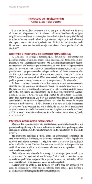 Interações de medicamentos
Carlos Cézar Flores Vidotti
Interação farmacológica é evento clínico em que os efeitos de um fármaco
são alterados pela presença de outro fármaco, alimento, bebida ou algum agen-
te químico do ambiente. As interações farmacêuticas (ou incompatibilidades)
também podem ser consideradas interações farmacológicas, diferindo das ante-
riores por ocorrerem in vitro e aquelas in vivo. Há, também, as interferências de
fármacos em exames de laboratório, seja por efeito in vivo ou por interferência
analítica1-3
.
Ocorrência e importância de interações farmacológicas
A incidência de interações farmacológicas clinicamente importantes em
pacientes internados aumenta muito com a quantidade de fármacos adminis-
trados: 7% (6 a 10 fármacos) para 40% (10 a 20)4
. Em estudo brasileiro, pacien-
tes internados em hospitais que usavam cinco ou mais fármacos apresentaram
cerca de cinco vezes mais chance de desenvolver uma interação, quando com-
parados com o grupo que recebeu até quatro fármacos5
. Neste mesmo estudo,
das interações medicamento-medicamento teoricamente possíveis de ocorrer
(37% dos pacientes internados), 12% foram consideradas graves (por exemplo,
podiam provocar morte) e aumentaram o tempo e o custo da internação.
Embora o custo das interações de medicamentos seja uma lacuna no conhe-
cimento atual, as internações mais caras estavam fortemente associadas a elas.
Os pacientes com probabilidade de desenvolver interação ficaram internados,
em média, por quase o dobro do tempo (8 e 15 dias, respectivamente)5
. A inci-
dência de interações farmacológicas em pacientes de ambulatório é desconhe-
cida6
, mas ocorreram entre 2% e 4% das prescrições atendidas em farmácias
comunitárias7
. As interações farmacológicas são uma das causas de reações
adversas a medicamentos – RAM. Embora a incidência de RAM decorrentes
de interações farmacológicas não seja estabelecida, as RAM foram responsáveis
ou contribuíram por 6,6% das internações em hospitais em estudo brasileiro,
e 10% em estudo australiano, das quais 4,4% foram imputadas a interações de
medicamentos4
.
Interações medicamento-medicamento
Quando dois medicamentos são administrados concomitantemente a um
paciente, eles podem agir de forma independente entre si, ou podem propiciar
aumento ou diminuição de efeito terapêutico ou de efeito tóxico de um ou de
outro1, 3
.
Há interações benéficas e úteis, como na coprescrição deliberada de
­anti-hipertensivos e diuréticos, em que estes aumentam o efeito daqueles ou
reduzem seus efeitos adversos 1, 3
. Algumas vezes, a interação farmacológica
reduz a eficácia de um fármaco. Por exemplo, tetraciclina sofre quelação por
antiácidos e alimentos lácteos, sendo excretada nas fezes, sem produzir o efeito
antimicrobiano desejado.
O desfecho de uma interação farmacológica pode ser perigoso quando pro-
move aumento da toxicidade de um fármaco. Assim, pacientes que fazem uso
de varfarina podem ter sangramento se passarem a usar um ­anti-inflamatório
­não-esteroide (AINE) sem reduzir a dose do anticoagulante.
A diminuição do efeito de um fármaco por outro pode ser necessária em
casos de dose excessiva, como o uso da naloxona como antídoto para morfina e
de flumazenil como antagonista de benzodiazepínicos.
45
Interações de medicamentos
 