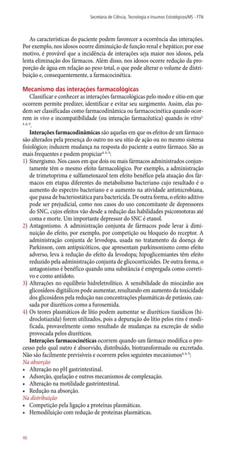 As características do paciente podem favorecer a ocorrência das interações.
Por exemplo, nos idosos ocorre diminuição de função renal e hepático; por esse
motivo, é provável que a incidência de interações seja maior nos idosos, pela
lenta eliminação dos fármacos. Além disso, nos idosos ocorre redução da pro-
porção de água em relação ao peso total, o que pode alterar o volume de distri-
buição e, consequentemente, a farmacocinética.
Mecanismo das interações farmacológicas
Classificar e conhecer as interações farmacológicas pelo modo e sítio em que
ocorrem permite predizer, identificar e evitar seu surgimento. Assim, elas po-
dem ser classificadas como farmacodinâmica ou farmacocinética quando ocor-
rem in vivo e incompatibilidade (ou interação farmacêutica) quando in vitro1,
4 ,6, 9
.
Interações farmacodinâmicas são aquelas em que os efeitos de um fármaco
são alterados pela presença do outro no seu sítio de ação ou no mesmo sistema
fisiológico; induzem mudança na resposta do paciente a outro fármaco. São as
mais frequentes e podem propiciar4, 6, 9
:
1)	Sinergismo. Nos casos em que dois ou mais fármacos administrados conjun-
tamente têm o mesmo efeito farmacológico. Por exemplo, a administração
de trimetoprima e sulfametoxazol tem efeito benéfico pela atuação dos fár-
macos em etapas diferentes do metabolismo bacteriano cujo resultado é o
aumento do espectro bacteriano e o aumento na atividade antimicrobiana,
que passa de bacteriostática para bactericida. De outra forma, o efeito aditivo
pode ser prejudicial, como nos casos do uso concomitante de depressores
do SNC, cujos efeitos vão desde a redução das habilidades psicomotoras até
coma e morte. Um importante depressor do SNC é etanol.
2)	Antagonismo. A administração conjunta de fármacos pode levar à dimi-
nuição do efeito, por exemplo, por competição ou bloqueio do receptor. A
administração conjunta de levodopa, usada no tratamento da doença de
Parkinson, com antipsicóticos, que apresentam parkinsonismo como efeito
adverso, leva à redução do efeito da levodopa; hipoglicemiantes têm efeito
reduzido pela administração conjunta de glicocorticoides. De outra forma, o
antagonismo é benéfico quando uma substância é empregada como correti-
vo e como antídoto.
3)	Alterações no equilíbrio hidreletrolítico. A sensibilidade do miocárdio aos
glicosídeos digitálicos pode aumentar, resultando em aumento da toxicidade
dos glicosídeos pela redução nas concentrações plasmáticas de potássio, cau-
sada por diuréticos como a furosemida.
4)	Os teores plasmáticos de lítio podem aumentar se diuréticos tiazídicos (hi-
droclotiazida) forem utilizados, pois a depuração do lítio pelos rins é modi-
ficada, provavelmente como resultado de mudanças na excreção de sódio
provocada pelos diuréticos.
Interações farmacocinéticas ocorrem quando um fármaco modifica o pro-
cesso pelo qual outro é absorvido, distribuído, biotransformado ou excretado.
Não são facilmente previsíveis e ocorrem pelos seguintes mecanismos4, 6, 9
:
Na absorção
•	 Alteração no pH gastrintestinal.
•	 Adsorção, quelação e outros mecanismos de complexação.
•	 Alteração na motilidade gastrintestinal.
•	 Redução na absorção.
Na distribuição
•	 Competição pela ligação a proteínas plasmáticas.
•	 Hemodiluição com redução de proteínas plasmáticas.
Secretaria de Ciência, Tecnologia e Insumos Estratégicos/MS - FTN
46
 
