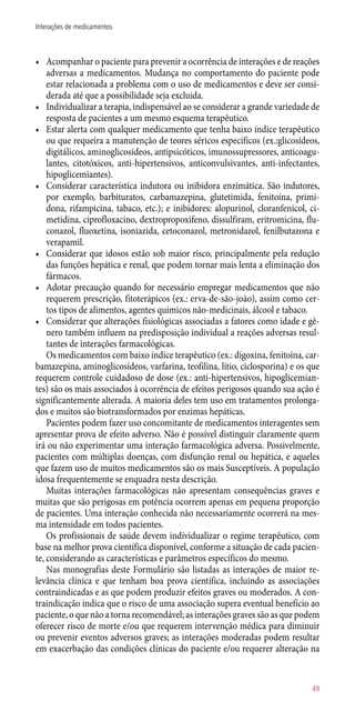 •	 Acompanhar o paciente para prevenir a ocorrência de interações e de reações
adversas a medicamentos. Mudança no comportamento do paciente pode
estar relacionada a problema com o uso de medicamentos e deve ser consi-
derada até que a possibilidade seja excluída.
•	 Individualizar a terapia, indispensável ao se considerar a grande variedade de
resposta de pacientes a um mesmo esquema terapêutico.
•	 Estar alerta com qualquer medicamento que tenha baixo índice terapêutico
ou que requeira a manutenção de teores séricos específicos (ex.:glicosídeos,
digitálicos, aminoglicosídeos, antipsicóticos, imunossupressores, anticoagu-
lantes, citotóxicos, ­anti-hipertensivos, anticonvulsivantes, ­anti-infectantes,
hipoglicemiantes).
•	 Considerar característica indutora ou inibidora enzimática. São indutores,
por exemplo, barbituratos, carbamazepina, glutetimida, fenitoína, primi-
dona, rifampicina, tabaco, etc.); e inibidores: alopurinol, cloranfenicol, ci-
metidina, ciprofloxacino, dextropropoxifeno, dissulfiram, eritromicina, flu-
conazol, fluoxetina, isoniazida, cetoconazol, metronidazol, fenilbutazona e
verapamil.
•	 Considerar que idosos estão sob maior risco, principalmente pela redução
das funções hepática e renal, que podem tornar mais lenta a eliminação dos
fármacos.
•	 Adotar precaução quando for necessário empregar medicamentos que não
requerem prescrição, fitoterápicos (ex.: erva-de-são-joão), assim como cer-
tos tipos de alimentos, agentes químicos ­não-medicinais, álcool e tabaco.
•	 Considerar que alterações fisiológicas associadas a fatores como idade e gê-
nero também influem na predisposição individual a reações adversas resul-
tantes de interações farmacológicas.
Os medicamentos com baixo índice terapêutico (ex.: digoxina, fenitoína, car-
bamazepina, aminoglicosídeos, varfarina, teofilina, lítio, ciclosporina) e os que
requerem controle cuidadoso de dose (ex.: ­anti-hipertensivos, hipoglicemian-
tes) são os mais associados à ocorrência de efeitos perigosos quando sua ação é
significantemente alterada. A maioria deles tem uso em tratamentos prolonga-
dos e muitos são biotransformados por enzimas hepáticas.
Pacientes podem fazer uso concomitante de medicamentos interagentes sem
apresentar prova de efeito adverso. Não é possível distinguir claramente quem
irá ou não experimentar uma interação farmacológica adversa. Possivelmente,
pacientes com múltiplas doenças, com disfunção renal ou hepática, e aqueles
que fazem uso de muitos medicamentos são os mais Susceptíveis. A população
idosa frequentemente se enquadra nesta descrição.
Muitas interações farmacológicas não apresentam consequências graves e
muitas que são perigosas em potência ocorrem apenas em pequena proporção
de pacientes. Uma interação conhecida não necessariamente ocorrerá na mes-
ma intensidade em todos pacientes.
Os profissionais de saúde devem individualizar o regime terapêutico, com
base na melhor prova científica disponível, conforme a situação de cada pacien-
te, considerando as características e parâmetros específicos do mesmo.
Nas monografias deste Formulário são listadas as interações de maior re-
levância clínica e que tenham boa prova científica, incluindo as associações
contraindicadas e as que podem produzir efeitos graves ou moderados. A con-
traindicação indica que o risco de uma associação supera eventual benefício ao
paciente, o que não a torna recomendável; as interações graves são as que podem
oferecer risco de morte e/ou que requerem intervenção médica para diminuir
ou prevenir eventos adversos graves; as interações moderadas podem resultar
em exacerbação das condições clínicas do paciente e/ou requerer alteração na
49
Interações de medicamentos
 