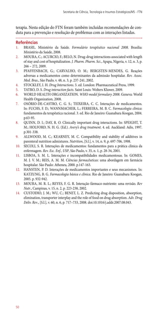 terapia. Nesta edição do FTN foram também incluídas recomendações de con-
duta para a prevenção e resolução de problemas com as interações listadas.
Referências
1.	 BRASIL. Ministério da Saúde. Formulário terapêutico nacional 2008. Brasília:
Ministério da Saúde, 2008.
2.	 MOURA, C.; ACURCIO, F.; BELO, N. Drug-drug interactions associated with length
of stay and cost of hospitalization. J. Pharm. Pharm. Sci., Apapa, Nigeria, v. 12, n. 3, p.
266 – 272, 2009.
3.	 PFAFFENBACH, G.; CARVALHO, O. M.; BERGSTEN-MENDES, G. Reações
adversas a medicamentos como determinantes da admissão hospitalar. Rev. Assoc.
Med. Bras., São Paulo, v. 48, n. 3, p. 237-241, 2002.
4.	 STOCKLEY, I. H. Drug Interactions. 5. ed. London: Pharmaceutical Press, 1999.
5.	 TATRO, D. S. Drug interaction facts. Saint Louis: Wolters Kluwer, 2009.
6.	 WORLD HEALTH ORGANIZATION. WHO model formulary 2008. Geneva: World
Health Organization, 2008.
7.	 OSÓRIO-DE-CASTRO, C. G. S.; TEIXEIRA, C. C. Interações de medicamentos.
In: FUCHS, F. D.; WANNMACHER, L.; FERREIRA, M. B. C. Farmacologia clínica:
fundamentos da terapêutica racional. 3. ed. Rio de Janeiro: Guanabara Koogan, 2004.
p.63-95.
8.	 QUINN, D. I.; DAY, R. O. Clinically important drug interactions. In: SPEIGHT, T.
M.; HOLFORD, N. H. G. (Ed.). Avery’s drug treatment. 4. ed. Auckland: Adis, 1997.
p.301-338.
9.	 ALLWOOD, M. C.; KEARNEY, M. C. Compatibility and stability of additives in
parenteral nutrition admixtures. Nutrition, [S.l.], v. 14, n. 9, p. 697-706, 1998.
10.	 SECOLI, S. R. Interações de medicamentos: fundamentos para a prática clínica da
enfermagem. Rev. Esc. Enf., USP, São Paulo, v. 35, n. 1, p. 28-34, 2001.
11.	 LISBOA, S. M. L. Interações e incompatibilidades medicamentosas. In: GOMES,
M. J. V. M.; REIS, A. M. M. Ciências farmacêuticas: uma abordagem em farmácia
hospitalar. São Paulo: Atheneu, 2000. p.147-163.
12.	 HANSTEN, P. D. Interações de medicamentos importantes e seus mecanismos. In:
KATZUNG, B. G. Farmacologia básica e clínica. Rio de Janeiro: Guanabara Koogan,
2005. p. 932-942.
13.	 MOURA, M. R. L.; REYES, F. G. R. Interação fármaco-nutriente: uma revisão. Rev
Nutr., Campinas, v. 15, n. 2, p. 223-238, 2002.
14.	 CUSTODIO, J. M.; WU, C.; BENET, L. Z. Predicting drug disposition, absorption,
elimination, transporter interplay and the role of food on drug absorption. Adv. Drug
Deliv. Rev., [S.l.], v. 60, n. 6, p. 717–733, 2008. doi:10.1016/j.addr.2007.08.043.
Secretaria de Ciência, Tecnologia e Insumos Estratégicos/MS - FTN
50
 