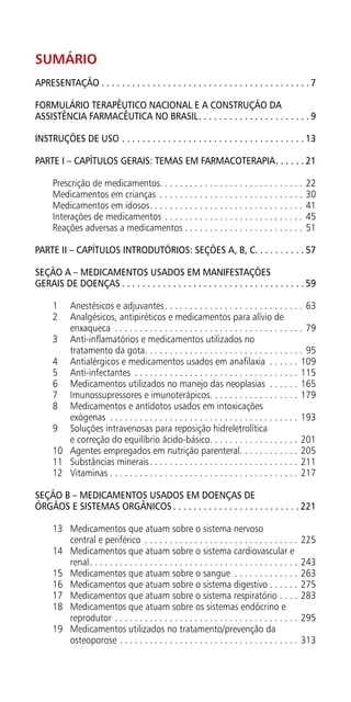 Sumário
APRESENTAÇÃO.  .  .  .  .  .  .  .  .  .  .  .  .  .  .  .  .  .  .  .  .  .  .  .  .  .  .  .  .  .  .  .  .  .  .  .  .  .  .  .  . 7
Formulário Terapêutico Nacional e a Construção da
Assistência Farmacêutica no Brasil. .  .  .  .  .  .  .  .  .  .  .  .  .  .  .  .  .  .  .  .  . 9
Instruções de uso.  .  .  .  .  .  .  .  .  .  .  .  .  .  .  .  .  .  .  .  .  .  .  .  .  .  .  .  .  .  .  .  .  .  .  . 13
PARTE I – CAPÍTULOS GERAIS: TEMAS EM FARMACOTERAPIA. .  .  .  .  . 21
Prescrição de medicamentos. . . . . . . . . . . . . . . . . . . . . . . . . . . . . 22
Medicamentos em crianças . . . . . . . . . . . . . . . . . . . . . . . . . . . . . . 30
Medicamentos em idosos. . . . . . . . . . . . . . . . . . . . . . . . . . . . . . . . 41
Interações de medicamentos. . . . . . . . . . . . . . . . . . . . . . . . . . . . . 45
Reações adversas a medicamentos. . . . . . . . . . . . . . . . . . . . . . . . . 51
PARTE II – CAPÍTULOS INTRODUTÓRIOS: SEÇÕES A, B, C. . . . . . . . . . 57
SEÇÃO A – MEDICAMENTOS USADOS EM MANIFESTAÇÕES
GERAIS DE DOENÇAS.  .  .  .  .  .  .  .  .  .  .  .  .  .  .  .  .  .  .  .  .  .  .  .  .  .  .  .  .  .  .  .  .  .  .  . 59
1	 Anestésicos e adjuvantes. . . . . . . . . . . . . . . . . . . . . . . . . . . . . 63
2	 Analgésicos, antipiréticos e medicamentos para alívio de
enxaqueca . . . . . . . . . . . . . . . . . . . . . . . . . . . . . . . . . . . . . . . 79
3	 Anti-inflamatórios e medicamentos utilizados no
tratamento da gota. . . . . . . . . . . . . . . . . . . . . . . . . . . . . . . . . 95
4	 Antialérgicos e medicamentos usados em anafilaxia . . . . . . . 109
5	Anti-infectantes . . . . . . . . . . . . . . . . . . . . . . . . . . . . . . . . . . 115
6	 Medicamentos utilizados no manejo das neoplasias . . . . . . . 165
7	 Imunossupressores e imunoterápicos. . . . . . . . . . . . . . . . . . . 179
8	 Medicamentos e antídotos usados em intoxicações
exógenas . . . . . . . . . . . . . . . . . . . . . . . . . . . . . . . . . . . . . . . 193
9	 Soluções intravenosas para reposição hidreletrolítica
e correção do equilíbrio ácido-básico. . . . . . . . . . . . . . . . . . . 201
10	 Agentes empregados em nutrição parenteral. . . . . . . . . . . . . 205
11	 Substâncias minerais. . . . . . . . . . . . . . . . . . . . . . . . . . . . . . . 211
12	Vitaminas. . . . . . . . . . . . . . . . . . . . . . . . . . . . . . . . . . . . . . . 217
SEÇÃO B – MEDICAMENTOS USADOS EM DOENÇAS DE
ÓRGÃOS E SISTEMAS ORGÂNICOS.  .  .  .  .  .  .  .  .  .  .  .  .  .  .  .  .  .  .  .  .  .  .  .  . 221
13	 Medicamentos que atuam sobre o sistema nervoso
central e periférico . . . . . . . . . . . . . . . . . . . . . . . . . . . . . . . . 225
14	 Medicamentos que atuam sobre o sistema cardiovascular e
renal. . . . . . . . . . . . . . . . . . . . . . . . . . . . . . . . . . . . . . . . . . . 243
15	 Medicamentos que atuam sobre o sangue . . . . . . . . . . . . . . 263
16	 Medicamentos que atuam sobre o sistema digestivo. . . . . . . 275
17	 Medicamentos que atuam sobre o sistema respiratório. . . . . 283
18	 Medicamentos que atuam sobre os sistemas endócrino e
reprodutor. . . . . . . . . . . . . . . . . . . . . . . . . . . . . . . . . . . . . . 295
19	 Medicamentos utilizados no tratamento/prevenção da
osteoporose. . . . . . . . . . . . . . . . . . . . . . . . . . . . . . . . . . . . . 313
 