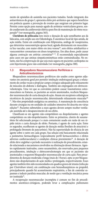 mento de episódios de assistolia nos pacientes tratados. Sendo integrante dos
antiarrítmicos do grupo I, apresenta efeito pró-arrítmico que supera benefícios
em potência quanto a prevenção de eventos que surgiram em primeiro lugar.
Persiste como opção para manejo agudo de arritmias ventriculares graves, sen-
do coadjuvante da cardioversão elétrica para fins de manutenção do ritmo recu-
perado34
(ver monografia, página 565).
Cloridrato de prilocaína tem início e duração de ação semelhantes aos da
lidocaína, com amplo uso em Odontologia. É anestésico local de tipo amida, de
ação média. Existe em combinação com felipressina, análoga de vasopressina,
que determina vasoconstrição apenas local, agindo diretamente em musculatu-
ra lisa vascular, com maior efeito em área venosa20
, sem efeitos antidiurético e
vasoconstritor coronariano em doses terapêuticas. Em altas doses, pode causar
alguma contração em artérias coronárias20, 35
. É recomendada especialmente
para casos em que aminas simpaticomiméticas estão contraindicadas. No en-
tanto, não há comprovação de que seja mais segura em pacientes cardiopatas ou
com hipertensão grave não controlada (ver monografia, página 588).
1.3	 Bloqueadores Neuromusculares Periféricos e
Anticolinesterásicos
Bloqueadores neuromusculares periféricos são usados como agentes adju-
vantes em anestesia geral por permitir intubação endotraqueal graças a relaxa-
mento de cordas vocais e propiciar campo cirúrgico adequado pelo relaxamento
de músculos do abdome e diafragma. Também são empregados em eletrocon-
vulsoterapia. Uma vez que as convulsões podem causar traumatismos osteo-
musculares ou fraturas, os pacientes ao serem anestesiados, recebem bloquea-
dor neuromuscular de curta duração de ação. Atuam em receptores colinérgicos
nicotínicos da junção neuromuscular, determinando relaxamento muscular36,
37
. Não têm propriedade analgésica ou amnésica. A manutenção de consciência
durante cirurgias ou em unidades de cuidados intensivos foi descrita em várias
edições38
. Pacientes submetidos a esses agentes devem sempre receber ventila-
ção assistida até o desaparecimento de seu efeito.
Classificam-se em agentes ­não-competidores ou despolarizantes e agentes
competidores ou ­não-despolarizantes. Entre os primeiros, cloreto de suxame-
tônio foi selecionado porque é o mais comumente usado em razão de seu rá-
pido início e curta duração de efeito. Portanto, é agente de curta ação. Entre
os segundos, escolheram-se agentes de duração média (besilato de atracúrio) e
prolongada (brometo de pancurônio). Não há superioridade de eficácia de um
agente sobre o outro em cada grupo. Sua seleção está basicamente relacionada
a parâmetros farmacológicos (especialmente perfil farmacocinético e efeitos
adversos cardiovasculares) e condições clínicas preexistentes36
. A duração de
efeito deve englobar o período necessário à realização do procedimento, estan-
do relacionada a mecanismos envolvidos na eliminação desses fármacos. Agen-
tes rapidamente inativados, como suxametônio, são reservados para pequenos
procedimentos, intubação e eletroconvulsoterapia em que os pacientes são
anestesiados e requerem bloqueador neuromuscular de curta ação. Para proce-
dimentos de duração moderada e longa (mais de 3 horas), opta-se por bloquea-
dores ­não-despolarizantes de ação média e prolongada, respectivamente. Esses
agentes também têm sido recomendados em quadros graves de tetania (infecção
por Clostridium tetani), em combinação com benzodiazepínicos ou propofol,
principalmente quando há acometimento respiratório, a fim de controlar es-
pasmos e induzir paralisia muscular, de modo que a ventilação mecânica possa
ser instituída39
.
A recuperação neuromuscular incompleta é comum no fim de procedi-
mentos anestésico-cirúrgicos, podendo levar a complicações pulmonares
71
Anestésicos e adjuvantes
 