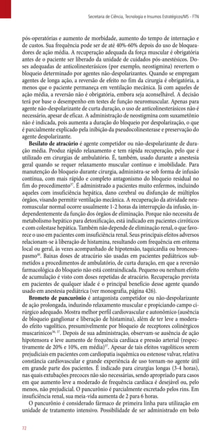 ­pós-operatórias e aumento de morbidade, aumento do tempo de internação e
de custos. Sua frequência pode ser de até 40%-60% depois do uso de bloquea-
dores de ação média. A recuperação adequada da força muscular é obrigatória
antes de o paciente ser liberado da unidade de cuidados ­pós-anestésicos. Do-
ses adequadas de anticolinesterásicos (por exemplo, neostigmina) revertem o
bloqueio determinado por agentes ­não-despolarizantes. Quando se empregam
agentes de longa ação, a reversão de efeito no fim da cirurgia é obrigatória, a
menos que o paciente permaneça em ventilação mecânica. Já com aqueles de
ação média, a reversão não é obrigatória, embora seja aconselhável. A decisão
terá por base o desempenho em testes de função neuromuscular. Apenas para
agente ­não-despolarizante de curta duração, o uso de anticolinesterásicos não é
necessário, apesar de eficaz. A administração de neostigmina com suxametônio
não é indicada, pois aumenta a duração do bloqueio por despolarização, o que
é parcialmente explicado pela inibição da pseudocolinesterase e preservação do
agente despolarizante.
Besilato de atracúrio é agente competidor ou ­não-despolarizante de dura-
ção média. Produz rápido relaxamento e tem rápida recuperação, pelo que é
utilizado em cirurgias de ambulatório. É, também, usado durante a anestesia
geral quando se requer relaxamento muscular contínuo e imobilidade. Para
manutenção do bloqueio durante cirurgia, administra-se sob forma de infusão
contínua, com mais rápido e completo antagonismo do bloqueio residual no
fim do procedimento37
. É administrado a pacientes muito enfermos, incluindo
aqueles com insuficiência hepática, dano cerebral ou disfunção de múltiplos
órgãos, visando permitir ventilação mecânica. A recuperação da atividade neu-
romuscular normal ocorre usualmente 1-2 horas da interrupção da infusão, in-
dependentemente da função dos órgãos de eliminação. Porque não necessita de
metabolismo hepático para detoxificação, está indicado em pacientes cirróticos
e com colestase hepática. Também não depende de eliminação renal, o que favo-
rece o uso em pacientes com insuficiência renal. Seus principais efeitos adversos
relacionam-se à liberação de histamina, resultando com frequência em eritema
local ou geral, às vezes acompanhado de hipotensão, taquicardia ou broncoes-
pasmo40
. Baixas doses de atracúrio são usadas em pacientes pediátricos sub-
metidos a procedimentos de ambulatório, de curta duração, em que a reversão
farmacológica do bloqueio não está contraindicada. Pequeno ou nenhum efeito
de acumulação é visto com doses repetidas de atracúrio. Recuperação prevista
em pacientes de qualquer idade é o principal benefício desse agente quando
usado em anestesia pediátrica (ver monografia, página 426).
Brometo de pancurônio é antagonista competidor ou ­não-despolarizante
de ação prolongada, induzindo relaxamento muscular e propiciando campo ci-
rúrgico adequado. Mostra melhor perfil cardiovascular e autonômico (ausência
de bloqueio ganglionar e liberação de histamina), além de ter leve a modera-
do efeito vagolítico, presumivelmente por bloqueio de receptores colinérgicos
muscarínicos36, 37
. Depois de sua administração, observam-se ausência de ação
hipotensora e leve aumento de frequência cardíaca e pressão arterial (respec-
tivamente de 20% e 10%, em média)37
. Apesar de tais efeitos vagolíticos serem
prejudiciais em pacientes com cardiopatia isquêmica ou estenose valvar, relativa
constância cardiovascular e grande experiência de uso tornam-no agente útil
em grande parte dos pacientes. É indicado para cirurgias longas (3-4 horas),
nas quais extubações precoces não são necessárias, sendo apropriado para casos
em que aumento leve a moderado de frequência cardíaca é desejável ou, pelo
menos, não prejudicial. O pancurônio é parcialmente excretado pelos rins. Em
insuficiência renal, sua meia-vida aumenta de 2 para 6 horas.
O pancurônio é considerado fármaco de primeira linha para utilização em
unidade de tratamento intensivo. Possibilidade de ser administrado em bolo
Secretaria de Ciência, Tecnologia e Insumos Estratégicos/MS - FTN
72
 