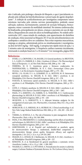 não é indicada, pois prolonga a duração do bloqueio, o que é parcialmente ex-
plicado pela inibição da butirilcolinesterase e preservação do agente despolari-
zante37
. A inibição de acetilcolinesterase por neostigmina compromete outras
estruturas inervadas pelo sistema nervoso parassimpático, podendo causar
salivação, sudorese, lacrimejamento, aumento de secreção brônquica, bronco-
espasmo, miose e aumento da motilidade intestinal. No sistema cardiovascular,
há bradicardia, principalmente em idosos, crianças e pacientes em uso de digi-
tálicos, bloqueadores de canais de cálcio ou betabloqueadores. No nódulo atrio-
ventricular (AV), causa retardo de condução, com aparecimento de distúrbios
de condução, ritmo juncional ou bloqueio AV. O uso de anticolinesterásicos em
cardiopatas e asmáticos deve ser cuidadoso. Para evitar respostas muscarínicas,
emprega-se atropina, administrada prévia ou simultaneamente à neostigmina,
na dose de 0,015 mg/kg – 0,03 mg/kg. A atropina tem rápido início de ação, 1 a
2 minutos antes da neostigmina. A frequência cardíaca aumenta inicialmente,
retornando à condição basal em 5 a 10 minutos36
(ver monografia, página 842).
Referências
1.	 EVERS, A. S.; CROWDER, C. M.; BALSER, J. R. General anesthetics. In: BRUNTON,
L. L.; LAZO, J. S.; PARKER, K. L. (Eds.). Goodman & Gilman´s The Pharmacological
Basis of Therapeutics. 11. ed. New York: McGraw-Hill, 2006. p. 341 – 368.
2.	 FERREIRA, M. B. C. Anestésicos gerais e fármacos coadjuvantes. In:
WANNMACHER, L.; FERREIRA, M. B. C. (Eds.). Farmacologia Clínica para
Dentistas. 3. ed. Rio de Janeiro: Guanabara Koogan, 2007. p. 179 – 204.
3.	 REVES, J. R.; GLASS, P. S. A.; LUBARSKY, D. A.; MCEVOY, M. D. Intravenous
nonopioid anesthetics. In: MILLER, R. D. (Ed.). Miller´s anesthesia. 6. ed.
Philadelphia, USA: Elsevier, Churchill Livingstone, 2005. p. 317 – 378.
4.	 FUKUDA, K. Intravenous opioid anesthetics. In: MILLER, R. D. (Ed.). Miller´s
anesthesia. 6. ed. Philadelphia, USA: Elsevier, Churchill Livingstone, 2005. p. 379 –
437.
5.	 COTÉ, C. J. Pediatric anesthesia. In: MILLER, R. D. (Ed.). Miller´s anesthesia. 6. ed.
Philadelphia, USA: Elsevier Churchill Livingstone, 2005. p. 2367 – 2407.
6.	 PAGEL, P. S.; KERSTEN, J. R.; FARBER, N. E.; WARLTIER, D. C. Cardiovascular
pharmacology. In: MILLER, R. D. (Ed.). Miller´s anesthesia. 6. ed. Philadelphia, USA:
Elsevier, Churchill Livingstone; 2005. p. 191 – 229.
7.	 MCQUEEN, A. L.; BAROLETTI, A. S. Adjuvant ketamine analgesia for the
management of cancer pain. Ann. Pharmacother., Cincinnati, Ohio, US, v. 36, p. 1614
– 1619, 2002.
8.	 MORGAN JR., G. E.; MIKHAIL, M. S.; MURRAY, M. J. Clinical anesthesiology. 4. ed.
New York: Lange Medical Books/McGraw-Hill, 2006. p. 155 – 204, 205 – 236, 263 –
275.
9.	 VISSERA, E.; SCHUGA, S. A. The role of ketamine in pain management. Biomed.
Pharmacother., Paris, v. 60, p. 341-348, 2006.
10.	 PATEL, P. M.; DRUMMOND J. C. Cerebral physiology and the effects of anesthetics
and techniques. In: MILLER, R. D. (Ed.). Miller´s anesthesia. 6. ed. Philadelphia, USA:
Elsevier, Churchill Livingstone, 2005. p. 813 – 857.
11.	 GERETSEGGER, C. et al. Propofol and methohexital as anesthetic agents
for electroconvulsive therapy: a randomized, double-blind comparison of
electroconvulsive therapy seizure quality, therapeutic efficacy, and cognitive
desempenho. J. Ect. [S.l.], v. 23, n. 4, p. 239-243, 2007.
12.	 FRAGEN, R. J.; AVRAM, M. J. Barbiturates. In: MILLER, R. D. (Ed.). Anesthesia. 5.
ed. Philadelphia: Churchill Livingstone, 2000. p. 209 – 227.
13.	 KOMATSU, R. et al. Remifentanil for general anaesthesia: a systematic review.
Anaesthesia, London, v. 62, n. 12, p. 1.266 – 1.280, 2007.
14.	 WALKER, K. J.; SMITH, A. F.; PITTAWAY, A. Premedication for anxiety in adult day
surgery. Cochrane Database of Systematic Reviews. In: The Cochrane Library, Issue 3,
Secretaria de Ciência, Tecnologia e Insumos Estratégicos/MS - FTN
74
 