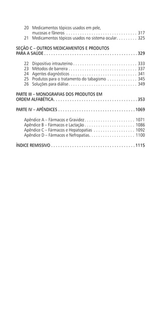 20	 Medicamentos tópicos usados em pele,
mucosas e fâneros . . . . . . . . . . . . . . . . . . . . . . . . . . . . . . . . 317
21	 Medicamentos tópicos usados no sistema ocular. . . . . . . . . . 325
SEÇÃO C – Outros medicamentos e produtos
para a saúde.  .  .  .  .  .  .  .  .  .  .  .  .  .  .  .  .  .  .  .  .  .  .  .  .  .  .  .  .  .  .  .  .  .  .  .  .  .  .  . 329
22	 Dispositivo intrauterino. . . . . . . . . . . . . . . . . . . . . . . . . . . . . 333
23	 Métodos de barreira. . . . . . . . . . . . . . . . . . . . . . . . . . . . . . . 337
24	 Agentes diagnósticos . . . . . . . . . . . . . . . . . . . . . . . . . . . . . . 341
25	 Produtos para o tratamento do tabagismo. . . . . . . . . . . . . . 345
26	 Soluções para diálise. . . . . . . . . . . . . . . . . . . . . . . . . . . . . . . 349
PARTE III – Monografias dos produtos em
ordem alfabética. .  .  .  .  .  .  .  .  .  .  .  .  .  .  .  .  .  .  .  .  .  .  .  .  .  .  .  .  .  .  .  .  .  .  . 353
PARTE IV – APÊNDICES.  .  .  .  .  .  .  .  .  .  .  .  .  .  .  .  .  .  .  .  .  .  .  .  .  .  .  .  .  .  .  .  . 1069
Apêndice A – Fármacos e Gravidez. . . . . . . . . . . . . . . . . . . . . . . 1071
Apêndice B – Fármacos e Lactação. . . . . . . . . . . . . . . . . . . . . . . 1086
Apêndice C – Fármacos e Hepatopatias . . . . . . . . . . . . . . . . . . . 1092
Apêndice D – Fármacos e Nefropatias. . . . . . . . . . . . . . . . . . . . . 1100
Índice remissivo.  .  .  .  .  .  .  .  .  .  .  .  .  .  .  .  .  .  .  .  .  .  .  .  .  .  .  .  .  .  .  .  .  .  .  . 1115
 