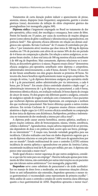 Tratamentos de curta duração podem induzir o aparecimento de pirose,
anorexia, náusea, dispepsia (mais frequentes), sangramento, gastrite e erosões
gástricas (raras), decorrentes da inibição do efeito citoprotetor gástrico das
prostaglandinas (ver monografia, página 369).
Dipirona sódica é largamente empregada no Brasil no tratamento de dor
­pós-operatória, cólica renal, dor oncológica e enxaqueca, bem como de febre.
Porém foi banida em 33 países, por causa da ocorrência de reações alérgicas
graves (como edema de glote e anafilaxia) e idiossincrásicas (agranulocitose, em
potência fatal)14
. Não apresenta eficácia diferente em relação aos demais anal-
gésicos ­não-opioides. Revisão Cochrane13
de 15 ensaios (8 controlados por pla-
cebo e 7 por tratamento ativo) mostrou que dose única de 500 mg de dipirona
resultou em 73% de pacientes com alívio de ao menos 50% de dor em período
de 4-6 horas em comparação a placebo. Em relação a outros analgésicos, as res-
postas foram símiles. A dose oral única de 500 mg mostrou eficácia semelhante
à de 400 mg de ibuprofeno. Mais comumente, dipirona relacionou-se à sono-
lência, ao desconforto gástrico e à náusea. Pequeno ensaio clínico15
demonstrou
eficácia analgésica ­pós-operatória semelhante entre dipirona e cetoprofeno,
administrados intravenosamente, a cada 8 horas, durante 72 horas. Os escores
de dor foram semelhantes nos dois grupos durante as primeiras 48 horas. No
terceiro dia, houve benefício significantemente maior no grupo cetoprofeno. Na
cirurgia de retina, 1 g de dipirona determinou analgesia ­pós-operatória símile
à de 1 g de paracetamol, ambos administrados por via intravenosa, a cada 6
horas, por 24 horas16
. Em ensaio clínico controlado aleatório e duplo-cego17
, a
administração intravenosa de 1 g de dipirona ou paracetamol, a cada 6 horas,
determinou idêntica eficácia, em avaliação realizada 24 horas depois de cirurgia
de câncer de mama. Os dois grupos não diferiram quanto a analgesia, consumo
de analgésico opioide de resgate e satisfação com o tratamento. Cinco pacientes
que receberam dipirona apresentaram hipotensão, em comparação a nenhum
dos que receberam paracetamol. Não houve diferença quanto a outros eventos
adversos. Em revisão Cochrane de 11 pequenos ensaios clínicos controlados
aleatórios e duplo-cegos (n=1.053) ocorreu eficácia semelhante na comparação
de dose única de dipirona com diclofenaco, flurbiprofeno, petidina e indometa-
cina no tratamento de dor moderada a intensa por cólica renal13
.
A dipirona pode causar anemia hemolítica, anemia aplástica, anafilaxia e
graves reações cutâneas, além de broncoespasmo, náusea, vômito, sonolência,
cefaleia e diaforese18
. Agranulocitose, reação adversa impossível de ser prevista,
não dependente de dose e em potência fatal, ocorre após uso breve, prolonga-
do ou intermitente13, 19
. É reação rara, havendo variedade geográfica para sua
incidência. Cálculos realizados com base em dados disponíveis sugerem que o
uso de dipirona relaciona-se com pelo menos 7.000 casos de agranulocitose por
ano no mundo20
. Estudo multinacional de casos e controles (LATIN) estimou
incidência de anemia aplástica e agranulocitose em países da América Latina,
encontrando incidência total de 0,38 casos por milhão, por ano. A dipirona não
parece estar associada a maior risco21
.
Tendo igual eficácia e menor segurança do que outros analgésicos, conside-
ra-se que não há razão para seu emprego14
. Haveria indicação apenas para trata-
mento de febre intensa, não controlada por outras intervenções ou em pacientes
que não toleram outros antitérmicos18
(ver monografia, página 646).
Ibuprofeno serve como substituto do paracetamol e do ácido acetilsalicí-
lico no manejo de dores leves a moderadas, em númerosas situações clínicas.
Entre os ­anti-inflamatórios ­não-esteroides, ibuprofeno apresenta o menor ris-
co gastrintestinal e é recomendado como representante de primeira escolha1, 7
.
Meta-análise de casos e controles e estudos de coorte mostrou claras diferenças
quanto a risco gastrintestinal de AINE. Ibuprofeno apresenta o menor risco8
.
81
Analgésicos, Antipiréticos e Medicamentos para Alívio de Enxaqueca
 