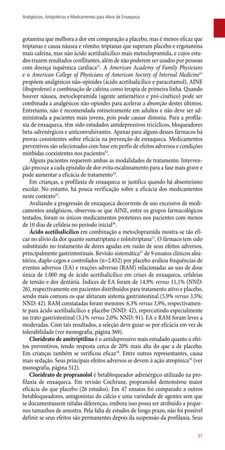 gotamina que melhora a dor em comparação a placebo, mas é menos eficaz que
triptanas e causa náusea e vômito; triptanas que superam placebo e ergotamina
mais cafeína, mas não ácido acetilsalicílico mais metoclopramida, e cujos estu-
dos trazem resultados conflitantes, além de não poderem ser usados por pessoas
com doença isquêmica cardíaca51
. A American Academy of Family Physicians
e o American College of Physicians of American Society of Internal Medicine52
propõem analgésicos ­não-opioides (ácido acetilsalicílico e paracetamol), AINE
(ibuprofeno) e combinação de cafeína como terapia de primeira linha. Quando
houver náusea, metoclopramida (agente antiemético e pró-cinético) pode ser
combinada a analgésicos ­não-opioides para acelerar a absorção destes últimos.
Entretanto, não é recomendada rotineiramente em adultos e não deve ser ad-
ministrada a pacientes mais jovens, pois pode causar distonia. Para a profila-
xia de enxaqueca, têm sido estudados antidepressivos tricíclicos, bloqueadores
beta-adrenérgicos e anticonvulsivantes. Apenas para alguns desses fármacos há
provas consistentes sobre eficácia na prevenção de enxaqueca. Medicamentos
preventivos são selecionados com base em perfis de efeitos adversos e condições
mórbidas coexistentes nos pacientes53
.
Alguns pacientes requerem ambas as modalidades de tratamento. Interven-
ção precoce a cada episódio de dor evita escalonamento para a fase mais grave e
pode aumentar a eficácia de tratamento54
.
Em crianças, a profilaxia de enxaqueca se justifica quando há absenteísmo
escolar. No entanto, há pouca verificação sobre a eficácia dos medicamentos
neste contexto55
.
Avaliando a progressão de enxaqueca decorrente de uso excessivo de medi-
camentos analgésicos, observou-se que AINE, entre os grupos farmacológicos
testados, foram os únicos medicamentos protetores nos pacientes com menos
de 10 dias de cefaleia no período inicial56
.
Ácido acetilsalicílico em combinação a metoclopramida mostra-se tão efi-
caz no alívio da dor quanto sumatriptana e zolmitriptana51
. O fármaco tem sido
substituído no tratamento de dores agudas em razão de seus efeitos adversos,
principalmente gastrintestinais. Revisão sistemática57
de 9 ensaios clínicos alea-
tórios, duplo-cegos e controlados (n=2.852) por placebo avaliou frequências de
eventos adversos (EA) e reações adversas (RAM) relacionadas ao uso de dose
única de 1.000 mg de ácido acetilsalicílico em crises de enxaqueca, cefaleias
de tensão e dor dentária. Índices de EA foram de 14,9% versus 11,1% (NND:
26), respectivamente em pacientes distribuídos para tratamento ativo e placebo,
sendo mais comuns os que afetaram sistema gastrintestinal (5,9% versus 3,5%;
NND: 42). RAM constatadas foram menores: 6,3% versus 3,9%, respectivamen-
te para ácido acetilsalicílico e placebo (NND: 42), repercutindo especialmente
no trato gastrintestinal (3,1% versus 2,0%; NND: 91). EA e RAM foram leves a
moderadas. Com tais resultados, a seleção deve guiar-se por eficácia em vez de
tolerabilidade (ver monografia, página 369).
Cloridrato de amitriptilina é o antidepressivo mais estudado quanto a efei-
tos preventivos, tendo resposta cerca de 20% mais alta do que a de placebo.
Em crianças também se verificou eficaz58
. Entre outros representantes, causa
mais sedação. Seus principais efeitos adversos se devem à ação atropínica59
(ver
monografia, página 512).
Cloridrato de propranolol é betabloqueador adrenérgico utilizado na pro-
filaxia de enxaqueca. Em revisão Cochrane, propranolol demonstrou maior
eficácia do que placebo (26 estudos). Em 47 ensaios foi comparado a outros
betabloqueadores, antagonistas do cálcio e uma variedade de agentes sem que
se documentassem nítidas diferenças, embora isso possa ser atribuído a peque-
nos tamanhos de amostra. Pela falta de estudos de longo prazo, não foi possível
definir se seus efeitos são permanentes depois da suspensão da profilaxia. Seus
87
Analgésicos, Antipiréticos e Medicamentos para Alívio de Enxaqueca
 