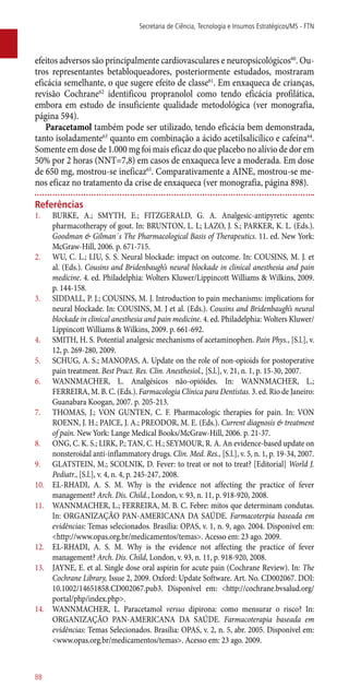 efeitos adversos são principalmente cardiovasculares e neuropsicológicos60
. Ou-
tros representantes betabloqueadores, posteriormente estudados, mostraram
eficácia semelhante, o que sugere efeito de classe61
. Em enxaqueca de crianças,
revisão Cochrane62
identificou propranolol como tendo eficácia profilática,
embora em estudo de insuficiente qualidade metodológica (ver monografia,
página 594).
Paracetamol também pode ser utilizado, tendo eficácia bem demonstrada,
tanto isoladamente63
quanto em combinação a ácido acetilsalicílico e cafeína64
.
Somente em dose de 1.000 mg foi mais eficaz do que placebo no alívio de dor em
50% por 2 horas (NNT=7,8) em casos de enxaqueca leve a moderada. Em dose
de 650 mg, mostrou-se ineficaz65
. Comparativamente a AINE, mostrou-se me-
nos eficaz no tratamento da crise de enxaqueca (ver monografia, página 898).
Referências
1.	 BURKE, A.; SMYTH, E.; FITZGERALD, G. A. Analgesic-antipyretic agents:
pharmacotherapy of gout. In: BRUNTON, L. L; LAZO, J. S.; PARKER, K. L. (Eds.).
Goodman & Gilman´s The Pharmacological Basis of Therapeutics. 11. ed. New York:
McGraw-Hill, 2006. p. 671-715.
2.	 WU, C. L.; LIU, S. S. Neural blockade: impact on outcome. In: COUSINS, M. J. et
al. (Eds.). Cousins and Bridenbaugh’s neural blockade in clinical anesthesia and pain
medicine. 4. ed. Philadelphia: Wolters Kluwer/Lippincott Williams & Wilkins, 2009.
p. 144-158.
3.	 SIDDALL, P. J.; COUSINS, M. J. Introduction to pain mechanisms: implications for
neural blockade. In: COUSINS, M. J et al. (Eds.). Cousins and Bridenbaugh’s neural
blockade in clinical anesthesia and pain medicine. 4. ed. Philadelphia: Wolters Kluwer/
Lippincott Williams & Wilkins, 2009. p. 661-692.
4.	 SMITH, H. S. Potential analgesic mechanisms of acetaminophen. Pain Phys., [S.l.], v.
12, p. 269-280, 2009.
5.	 SCHUG, A. S.; MANOPAS, A. Update on the role of non-opioids for postoperative
pain treatment. Best Pract. Res. Clin. Anesthesiol., [S.l.], v. 21, n. 1, p. 15-30, 2007.
6.	 WANNMACHER, L. Analgésicos ­não-opióides. In: WANNMACHER, L.;
FERREIRA, M. B. C. (Eds.). Farmacologia Clínica para Dentistas. 3. ed. Rio de Janeiro:
Guanabara Koogan, 2007. p. 205-213.
7.	 THOMAS, J.; VON GUNTEN, C. F. Pharmacologic therapies for pain. In: VON
ROENN, J. H.; PAICE, J. A.; PREODOR, M. E. (Eds.). Current diagnosis & treatment
of pain. New York: Lange Medical Books/McGraw-Hill, 2006. p. 21-37.
8.	 ONG, C. K. S.; LIRK, P.; TAN, C. H.; SEYMOUR, R. A. An evidence-based update on
nonsteroidal ­anti-inflammatory drugs. Clin. Med. Res., [S.l.], v. 5, n. 1, p. 19-34, 2007.
9.	 GLATSTEIN, M.; SCOLNIK, D. Fever: to treat or not to treat? [Editorial] World J.
Pediatr., [S.l.], v. 4, n. 4, p. 245-247, 2008.
10.	 EL-RHADI, A. S. M. Why is the evidence not affecting the practice of fever
management? Arch. Dis. Child., London, v. 93, n. 11, p. 918-920, 2008.
11.	 WANNMACHER, L.; FERREIRA, M. B. C. Febre: mitos que determinam condutas.
In: ORGANIZAÇÃO PAN-AMERICANA DA SAÚDE. Farmacoterpia baseada em
evidências: Temas selecionados. Brasília: OPAS, v. 1, n. 9, ago. 2004. Disponível em:
<http://www.opas.org.br/medicamentos/temas>. Acesso em: 23 ago. 2009.
12.	 EL-RHADI, A. S. M. Why is the evidence not affecting the practice of fever
management? Arch. Dis. Child, London, v. 93, n. 11, p. 918-920, 2008.
13.	 JAYNE, E. et al. Single dose oral aspirin for acute pain (Cochrane Review). In: The
Cochrane Library, Issue 2, 2009. Oxford: Update Software. Art. No. CD002067. DOI:
10.1002/14651858.CD002067.pub3. Disponível em: <http://cochrane.bvsalud.org/
portal/php/index.php>.
14.	 WANNMACHER, L. Paracetamol versus dipirona: como mensurar o risco? In:
ORGANIZAÇÃO PAN-AMERICANA DA SAÚDE. Farmacoterapia baseada em
evidências: Temas Selecionados. Brasília: OPAS, v. 2, n. 5, abr. 2005. Disponível em:
<www.opas.org.br/medicamentos/temas>. Acesso em: 23 ago. 2009.
Secretaria de Ciência, Tecnologia e Insumos Estratégicos/MS - FTN
88
 