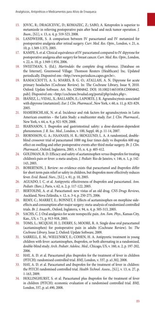 15.	 JOVIC, R.; DRAGICEVIC, D.; KOMAZEC, Z.; SABO, A. Ketoprofen is superior to
metamizole in relieving postoperative pain after head and neck tumor operation. J.
Buon., [S.l.], v. 13, n. 4, p. 519-523, 2008.
16.	 LANDWEHR, S. A comparison between IV paracetamol and IV metamizol for
postoperative analgesia after retinal surgery. Curr. Med. Res. Opin., London, v. 21, n.
10, p. 1.569-1.575, 2005.
17.	 KAMPE, S. et al. Clinical equivalence of IV paracetamol compared to IV dipyrone for
postoperative analgesia after surgery for breast cancer. Curr. Med. Res. Opin., London,
v. 22, n. 10, p. 1.949-1.954, 2006.
18.	 SWEETMAN, S. (Ed.). Martindale: the complete drug reference. [Database on
the Internet]. Greenwood Village: Thomson Reuters (Healthcare) Inc. Updated
periodically. Disponível em: <http://www.periodicos.capes.gov.br>.
19.	 RAMACCIOTTI, A. S.; SOARES, B. G. O.; ATALLAH, A. N. Dipyrone for acute
primary headaches (Cochrane Review). In: The Cochrane Library, Issue 9, 2010.
Oxford: Update Software. Art. No. CD004842. DOI: 10.1002/14651858.CD004842.
pub2. Disponível em: <http://cochrane.bvsalud.org/portal/php/index.php>.
20.	 IBÁÑEZ, L.; VIDAL, X.; BALLARÍN, E.; LAPORTE, J. R. Agranulocytosis associated
with dipyrone (metamizol). Eur. J. Clin. Pharmacol., New York, v. 60, n. 11, p. 821-829,
2005.
21.	 HAMERSCHLAK, N. et al. Incidence and risk factors for agranulocytosis in Latin
American countries – the Latin Study: a multicenter study. Eur. J. Clin. Pharmacol.,
New York, v. 64, n. 9, p. 921-929, 2008.
22.	 BIARNASON, I. Ibuprofen and gastrintestinal safety: a dose-duration-dependent
phenomenon. J. R. Soc. Med., London, v. 100, Suppl. 48, p. 11-14, 2007.
23.	 BJORNSSON, G. A.; HAANAES, H. R.; SKOGLUND, L. A. A randomized, double-
blind crossover trial of paracetamol 1000 mg four times daily vs ibuprofen 600 mg:
effect on swelling and other postoperative events after third molar surgery. Br. J. Clin.
Pharmacol., Oxford, Inglaterra, 2003, v. 55, n. 4, p. 405-412.
24.	 GOLDMAN, R. D. Efficacy and safety of acetaminophen versus ibuprofen for treating
children’s pain or fever: a meta-analysis. J. Pediatr. Rio de Janeiro, v. 146, n. 1, p. 142-
143, 2005.
25.	 ROBERTSON, J. Review: no evidence exists that paracetamol and ibuprofen differ
for short term pain relief or safety in children, but ibuprofen more effectively reduces
fever. Evid. Based. Nurs., [S.l.], v. 81, p. 10, 2005.
26.	 AGUADO, I. C. et al. Antipyretic effectiveness of ibuprofen and paracetamol. Ann.
Pediatr. (Barc.), Paris, v. 62, n. 2, p. 117-122, 2005.
27.	 BERTOLINI, A. et al. Paracetamol: new vistas of an old drug. CNS Drugs Reviews,
Auckland, Nova Zelândia, v. 12, n. 3-4, p. 250-275, 2006.
28.	 REMY, C.; MARRET, E.; BONNET, F. Effects of acetaminophen on morphine side-
effects and consumption after major surgery: meta-analysis of randomized controlled
trials. Br. J. Anaesth., Oxford, Inglaterra, v. 94, n. 4, p. 505-513, 2005.
29.	 SACHS, C. J. Oral analgesics for acute nonspecific pain. Am. Fam. Phys., Kansas City,
Kan., US, v. 71, p. 913-918, 2005.
30.	 TOMS, L.; MCQUAY, H. J.; DERRY, S.; MOORE, R. A. Single dose oral paracetamol
(acetaminophen) for postoperative pain in adults (Cochrane Review). In: The
Cochrane Library, Issue 2, Oxford: Update Software, 2009.
31.	 SARRELL, E. M.; WIELUNSKY, E.; COHEN, H. A. Antipyretic treatment in young
children with fever: acetaminophen, ibuprofen, or both alternating in a randomized,
double-blind study. Arch. Pediatr. Adolesc. Med., Chicago, US, v. 160, n. 2, p. 197-202,
2006.
32.	 HAY, A. D. et al. Paracetamol plus ibuprofen for the treatment of fever in children
(PITCH): randomised controlled trial. BMJ, London, v. 337, p. a1.302, 2008.
33.	 HAY, A. D. et al. Paracetamol and ibuprofen for the treatment of fever in children:
the PITCH randomised controlled trial. Health Technol. Assess., [S.l.], v. 13, n. 27, p.
1-163, 2009.
34.	 HOLLINGHURST, S. et al. Paracetamol plus ibuprofen for the treatment of fever
in children (PITCH): economic evaluation of a randomised controlled trial. BMJ,
London, 337, p. a1.490, 2008.
89
Analgésicos, Antipiréticos e Medicamentos para Alívio de Enxaqueca
 