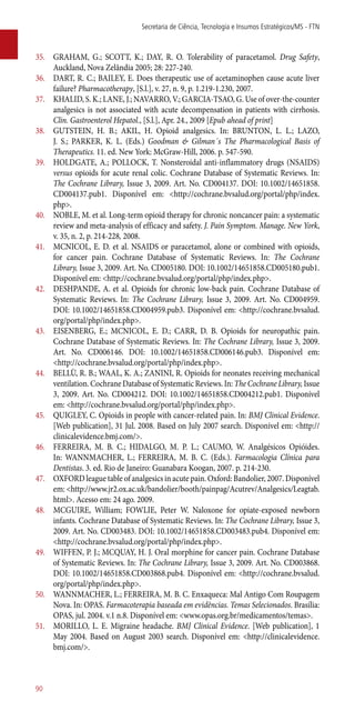 35.	 GRAHAM, G.; SCOTT, K.; DAY, R. O. Tolerability of paracetamol. Drug Safety,
Auckland, Nova Zelândia 2005; 28: 227-240.
36.	 DART, R. C.; BAILEY, E. Does therapeutic use of acetaminophen cause acute liver
failure? Pharmacotherapy, [S.l.], v. 27, n. 9, p. 1.219-1.230, 2007.
37.	 KHALID, S. K.; LANE, J.; NAVARRO, V.; GARCIA-TSAO, G. Use of over-the-counter
analgesics is not associated with acute decompensation in patients with cirrhosis.
Clin. Gastroenterol Hepatol., [S.l.], Apr. 24., 2009 [Epub ahead of print]
38.	 GUTSTEIN, H. B.; AKIL, H. Opioid analgesics. In: BRUNTON, L. L.; LAZO,
J. S.; PARKER, K. L. (Eds.) Goodman & Gilman´s The Pharmacological Basis of
Therapeutics. 11. ed. New York: McGraw-Hill, 2006. p. 547-590.
39.	 HOLDGATE, A.; POLLOCK, T. Nonsteroidal ­anti-inflammatory drugs (NSAIDS)
versus opioids for acute renal colic. Cochrane Database of Systematic Reviews. In:
The Cochrane Library, Issue 3, 2009. Art. No. CD004137. DOI: 10.1002/14651858.
CD004137.pub1. Disponível em: <http://cochrane.bvsalud.org/portal/php/index.
php>.
40.	 NOBLE, M. et al. Long-term opioid therapy for chronic noncancer pain: a systematic
review and meta-analysis of efficacy and safety. J. Pain Symptom. Manage. New York,
v. 35, n. 2, p. 214-228, 2008.
41.	 MCNICOL, E. D. et al. NSAIDS or paracetamol, alone or combined with opioids,
for cancer pain. Cochrane Database of Systematic Reviews. In: The Cochrane
Library, Issue 3, 2009. Art. No. CD005180. DOI: 10.1002/14651858.CD005180.pub1.
Disponível em: <http://cochrane.bvsalud.org/portal/php/index.php>.
42.	 DESHPANDE, A. et al. Opioids for chronic low-back pain. Cochrane Database of
Systematic Reviews. In: The Cochrane Library, Issue 3, 2009. Art. No. CD004959.
DOI: 10.1002/14651858.CD004959.pub3. Disponível em: <http://cochrane.bvsalud.
org/portal/php/index.php>.
43.	 EISENBERG, E.; MCNICOL, E. D.; CARR, D. B. Opioids for neuropathic pain.
Cochrane Database of Systematic Reviews. In: The Cochrane Library, Issue 3, 2009.
Art. No. CD006146. DOI: 10.1002/14651858.CD006146.pub3. Disponível em:
<http://cochrane.bvsalud.org/portal/php/index.php>.
44.	 BELLÙ, R. B.; WAAL, K. A.; ZANINI, R. Opioids for neonates receiving mechanical
ventilation. Cochrane Database of Systematic Reviews. In: The Cochrane Library, Issue
3, 2009. Art. No. CD004212. DOI: 10.1002/14651858.CD004212.pub1. Disponível
em: <http://cochrane.bvsalud.org/portal/php/index.php>.
45.	 QUIGLEY, C. Opioids in people with cancer-related pain. In: BMJ Clinical Evidence.
[Web publication], 31 Jul. 2008. Based on July 2007 search. Disponível em: <http://
clinicalevidence.bmj.com/>.
46.	 FERREIRA, M. B. C.; HIDALGO, M. P. L.; CAUMO, W. Analgésicos Opióides.
In: WANNMACHER, L.; FERREIRA, M. B. C. (Eds.). Farmacologia Clínica para
Dentistas. 3. ed. Rio de Janeiro: Guanabara Koogan, 2007. p. 214-230.
47.	 OXFORD league table of analgesics in acute pain. Oxford: Bandolier, 2007. Disponível
em: <http://www.jr2.ox.ac.uk/bandolier/booth/painpag/Acutrev/Analgesics/Leagtab.
html>. Acesso em: 24 ago. 2009.
48.	 MCGUIRE, William; FOWLIE, Peter W. Naloxone for opiate-exposed newborn
infants. Cochrane Database of Systematic Reviews. In: The Cochrane Library, Issue 3,
2009. Art. No. CD003483. DOI: 10.1002/14651858.CD003483.pub4. Disponível em:
<http://cochrane.bvsalud.org/portal/php/index.php>.
49.	 WIFFEN, P. J.; MCQUAY, H. J. Oral morphine for cancer pain. Cochrane Database
of Systematic Reviews. In: The Cochrane Library, Issue 3, 2009. Art. No. CD003868.
DOI: 10.1002/14651858.CD003868.pub4. Disponível em: <http://cochrane.bvsalud.
org/portal/php/index.php>.
50.	 WANNMACHER, L.; FERREIRA, M. B. C. Enxaqueca: Mal Antigo Com Roupagem
Nova. In: OPAS. Farmacoterapia baseada em evidências. Temas Selecionados. Brasília:
OPAS, jul. 2004. v.1 n.8. Disponível em: <www.opas.org.br/medicamentos/temas>.
51.	 MORILLO, L. E. Migraine headache. BMJ Clinical Evidence. [Web publication], 1
May 2004. Based on August 2003 search. Disponível em: <http://clinicalevidence.
bmj.com/>.
Secretaria de Ciência, Tecnologia e Insumos Estratégicos/MS - FTN
90
 