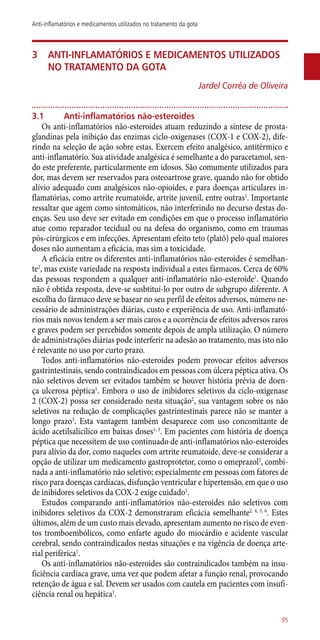 3	 Anti-inflamatórios e medicamentos utilizados
no tratamento da gota
Jardel Corrêa de Oliveira
3.1	 Anti-inflamatórios não-esteroides
Os ­anti-inflamatórios ­não-esteroides atuam reduzindo a síntese de prosta-
glandinas pela inibição das enzimas ciclo-oxigenases (COX-1 e COX-2), dife-
rindo na seleção de ação sobre estas. Exercem efeito analgésico, antitérmico e
­anti-inflamatório. Sua atividade analgésica é semelhante a do paracetamol, sen-
do este preferente, particularmente em idosos. São comumente utilizados para
dor, mas devem ser reservados para osteoartrose grave, quando não for obtido
alívio adequado com analgésicos ­não-opioides, e para doenças articulares in-
flamatórias, como artrite reumatoide, artrite juvenil, entre outras1
. Importante
ressaltar que agem como sintomáticos, não interferindo no decurso destas do-
enças. Seu uso deve ser evitado em condições em que o processo inflamatório
atue como reparador tecidual ou na defesa do organismo, como em traumas
­pós-cirúrgicos e em infecções. Apresentam efeito teto (platô) pelo qual maiores
doses não aumentam a eficácia, mas sim a toxicidade.
A eficácia entre os diferentes ­anti-inflamatórios ­não-esteroides é semelhan-
te2
, mas existe variedade na resposta individual a estes fármacos. Cerca de 60%
das pessoas respondem a qualquer ­anti-inflamatório ­não-esteroide1
. Quando
não é obtida resposta, deve-se susbtituí-lo por outro de subgrupo diferente. A
escolha do fármaco deve se basear no seu perfil de efeitos adversos, número ne-
cessário de administrações diárias, custo e experiência de uso. Anti-inflamató-
rios mais novos tendem a ser mais caros e a ocorrência de efeitos adversos raros
e graves podem ser percebidos somente depois de ampla utilização. O número
de administrações diárias pode interferir na adesão ao tratamento, mas isto não
é relevante no uso por curto prazo.
Todos ­anti-inflamatórios ­não-esteroides podem provocar efeitos adversos
gastrintestinais, sendo contraindicados em pessoas com úlcera péptica ativa. Os
não seletivos devem ser evitados também se houver história prévia de doen-
ça ulcerosa péptica1
. Embora o uso de inibidores seletivos da ciclo-oxigenase
2 (COX-2) possa ser considerado nesta situação2
, sua vantagem sobre os não
seletivos na redução de complicações gastrintestinais parece não se manter a
longo prazo3
. Esta vantagem também desaparece com uso concomitante de
ácido acetilsalicílico em baixas doses1, 3
. Em pacientes com história de doença
péptica que necessitem de uso continuado de ­anti-inflamatórios ­não-esteroides
para alívio da dor, como naqueles com artrite reumatoide, deve-se considerar a
opção de utilizar um medicamento gastroprotetor, como o omeprazol3
, combi-
nada a ­anti-inflamatório não seletivo; especialmente em pessoas com fatores de
risco para doenças cardíacas, disfunção ventricular e hipertensão, em que o uso
de inibidores seletivos da COX-2 exige cuidado1
.
Estudos comparando ­anti-inflamatórios ­não-esteroides não seletivos com
inibidores seletivos da COX-2 demonstraram eficácia semelhante2, 4, 5, 6
. Estes
últimos, além de um custo mais elevado, apresentam aumento no risco de even-
tos tromboembólicos, como enfarte agudo do miocárdio e acidente vascular
cerebral, sendo contraindicados nestas situações e na vigência de doença arte-
rial periférica1
.
Os ­anti-inflamatórios ­não-esteroides são contraindicados também na insu-
ficiência cardíaca grave, uma vez que podem afetar a função renal, provocando
retenção de água e sal. Devem ser usados com cautela em pacientes com insufi-
ciência renal ou hepática1
.
95
Anti-inflamatórios e medicamentos utilizados no tratamento da gota
 