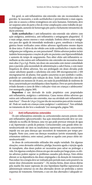 Em geral, os ­anti-inflamatórios não-esteroides não são recomendados na
gravidez. Se necessário, o ácido acetilsalicílico é provavelmente o mais seguro,
pois não se associa a efeitos teratogênicos em seres humanos. Entretanto, deve
ser suspenso antes do parto a fim de evitar complicações como trabalho de par-
to prolongado, aumento de hemorragia ­pós-parto e fechamento intrauterino do
ducto arterioso.
Ácido acetilsalicílico é ­anti-inflamatório ­não-esteroide não seletivo com
ação analgésica, antitérmica, ­anti-inflamatória e antiagregante plaquetária7
. É
o mais antigo, menos oneroso e mais estudado. Embora efetivo como analgé-
sico para dor aguda de intensidade moderada a grave, sonolência e irritação
gástrica foram verificados como efeitos adversos significantes mesmo depois
de dose única. O alívio da dor obtido com ácido acetilsalicílico é muito símile,
miligrama por miligrama, ao com paracetamol8
. Efeitos adversos podem incluir
também broncoespasmo e reações de pele em pacientes com hipersensibilidade
e aumento do tempo de sangramento. Para obter efeito ­anti-inflamatório se-
melhante ao dos outros ­anti-inflamatórios ­não-esteroides são necessárias doses
mais altas (3 g a 4 g). Porém, tais doses são associadas com menor comodidade
para o paciente, pela necessidade de administração a cada 6 horas, e com maior
frequência de efeitos adversos. Seu uso prolongado em doses elevadas pode
causar salicilismo quando a salicilemia está entre 200 microgramas/mL e 450
microgramas/mL de plasma. Este quadro caracteriza-se por zumbido e surdez,
podendo ser controlado pela redução da dose. Ácido acetilsalicílico não deve
ser utilizado em menores de 16 anos, em razão da possibilidade de síndrome de
Reye, caracterizada por encefalopatia e dano hepático. Deve ser particularmente
evitado durante o curso de febre e infecções virais em crianças e adolescentes7
(ver monografia, página 369).
Ibuprofeno é um derivado do ácido propiônico com propriedades
­anti-inflamatória, analgésica e antitérmica. Causa menos efeitos adversos que
outros ­anti-inflamatórios não-esteroides, mas sua atividade ­anti-inflamatória é
mais fraca1, 7
. Doses de 1,6 g a 2,4 g por dia são necessárias para artrite reumatoi-
de1
. Pode ser usado em crianças como analgésico7
e antitérmico9
. Tem utilidade
no tratamento de dor leve a moderada7
(ver monografia, página 768).
3.2	 Anti-inflamatórios esteroides
Os ­anti-inflamatórios esteroides ou corticosteroides exercem potente efeito
­anti-inflamatório (glicocorticoide). Sua ação mineralocorticoide deve ser con-
siderada na escolha do fármaco, uma vez que pode provocar retenção de água
e sal, hipertensão e perda de potássio. Corticosteroides com grande efeito mi-
neralocorticoide são úteis na insuficiência suprarrenal, mas esta característica
impede seu uso para doenças que necessitem de tratamento por tempo pro-
longado. Neste caso, como nas doenças reumáticas (artrite reumatoide, lupus
eritematoso sistêmico, entre outras), prefere-se aqueles com pouco efeito mi-
neralocorticoide1
.
As doses de corticosteroides utilizadas têm ampla variedade. Em algumas
situações, como dermatite esfoliativa, pênfigo, leucemia aguda e rejeição aguda
de transplante, altas doses podem ser necessárias para salvar ou prolongar a
vida. Em algumas condições clínicas em que são usados por longo prazo, os efei-
tos adversos podem superar os problemas causados pela doença. Estes efeitos
alteram-se na dependência das doses empregadas e da duração do tratamento.
Para reduzi-los a terapia deve ser realizada pelo período mais curto possível e na
menor dose clinicamente necessária1, 7
. Da mesma forma, doses únicas diárias
pela manhã (há maior supressão do eixo hipotálamo-hipófise-suprarrenal em
administração noturna) ou em dias alternados devem ser preferidas a outros
esquemas de tratamento. Entretanto, o uso em dias alternados é adequado so-
Secretaria de Ciência, Tecnologia e Insumos Estratégicos/MS - FTN
96
 