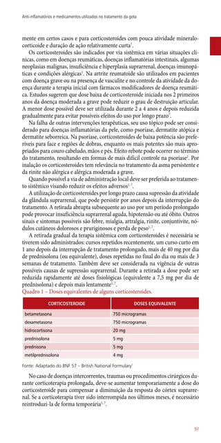 mente em certos casos e para corticosteroides com pouca atividade mineralo-
corticoide e duração de ação relativamente curta7
.
Os corticosteroides são indicados por via sistêmica em várias situações clí-
nicas, como em doenças reumáticas, doenças inflamatórias intestinais, algumas
neoplasias malignas, insuficiência e hiperplasia suprarrenal, doenças imunopá-
ticas e condições alérgicas1
. Na artrite reumatoide são utilizados em pacientes
com doença grave ou na presença de vasculite e no controle da atividade da do-
ença durante a terapia inicial com fármacos modificadores de doença reumáti-
ca. Estudos sugerem que dose baixa de corticosteroide iniciada nos 2 primeiros
anos da doença moderada a grave pode reduzir o grau de destruição articular.
A menor dose possível deve ser utilizada durante 2 a 4 anos e depois reduzida
gradualmente para evitar possíveis efeitos do uso por longo prazo7
.
Na falha de outras intervenções terapêuticas, seu uso tópico pode ser consi-
derado para doenças inflamatórias da pele, como psoríase, dermatite atópica e
dermatite seborreica. Na psoríase, corticosteroides de baixa potência são prefe-
ríveis para face e regiões de dobras, enquanto os mais potentes são mais apro-
priados para couro cabeludo, mãos e pés. Efeito rebote pode ocorrer no término
do tratamento, resultando em formas de mais difícil controle na psoríase2
. Por
inalação os corticosteroides tem relevância no tratamento da asma persistente e
da rinite não alérgica e alérgica moderada a grave.
Quando possível a via de administração local deve ser preferida ao tratamen-
to sistêmico visando reduzir os efeitos adversos1, 7
.
A utilização de corticosteroides por longo prazo causa supressão da atividade
da glândula suprarrenal, que pode persistir por anos depois da interrupção do
tratamento. A retirada abrupta subsequente ao uso por um período prolongado
pode provocar insuficiência suprarrenal aguda, hipotensão ou até óbito. Outros
sinais e sintomas possíveis são febre, mialgia, artralgia, rinite, conjuntivite, nó-
dulos cutâneos dolorosos e pruriginosos e perda de peso1, 7
.
A retirada gradual da terapia sistêmica com corticosteroides é necessária se
tiverem sido administrados: cursos repetidos recentemente, um curso curto em
1 ano depois da interrupção de tratamento prolongado, mais de 40 mg por dia
de prednisolona (ou equivalente), doses repetidas no final do dia ou mais de 3
semanas de tratamento. Também deve ser considerada na vigência de outras
possíveis causas de supressão suprarrenal. Durante a retirada a dose pode ser
reduzida rapidamente até doses fisiológicas (equivalente a 7,5 mg por dia de
prednisolona) e depois mais lentamente1, 7
.
Quadro 1 – Doses equivalentes de alguns corticosteroides.
CORTICOSTEROIDE DOSES EQUIVALENTE
betametasona 750 microgramas
dexametasona 750 microgramas
hidrocortisona 20 mg
prednisolona 5 mg
prednisona 5 mg
metilprednisolona 4 mg
Fonte: Adaptado do BNF 57 – British National Formulary1
No caso de doenças intercorrentes, traumas ou procedimentos cirúrgicos du-
rante corticoterapia prolongada, deve-se aumentar temporariamente a dose do
corticosteroide para compensar a diminuição da resposta do córtex suprarre-
nal. Se a corticoterapia tiver sido interrompida nos últimos meses, é necessário
reintroduzi-la de forma temporária1, 7
.
97
Anti-inflamatórios e medicamentos utilizados no tratamento da gota
 