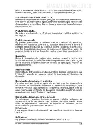 MANUAL FARMACÊUTICO
período de vida útil e fundamentada nos estudos de estabilidade específicos,
mantidas as condições de armazenamento e transporte estabelecidas.

Procedimento Operacional Padrão (POP)
Procedimento escrito de técnicas e operações utilizadas no estabelecimento,
com objetivo de padronizar as ações, garantindo a preservação da qualidade
dos produtos, a uniformidade dos serviços e a segurança dos profissionais,
clientes e usuários.

Produto farmacêutico
Substância ou mistura de, com finalidade terapêutica, profilática, estética ou
de diagnóstico.

Produto para a saúde
Equipamentos e materiais de saúde ou “produtos correlatos” são aparelhos,
materiais ou acessórios cujo uso ou aplicação esteja ligado à defesa e
proteção da saúde individual ou coletiva, à higiene pessoal ou de ambientes,
ou a fins diagnósticos e analíticos, os cosméticos e perfumes, e, ainda, os
produtos dietéticos, ópticos, de acústica médica, odontológicos e veterinários.

Quarentena
Retenção temporária de matéria-prima, produtos acabados ou insumos
farmacêuticos ativos, isolados fisicamente ou por outros meios que impeçam
a sua utilização, enquanto aguardam decisão de aprovação, rejeição ou
reprocessamento.

Rastreabilidade
Reconstituição da trajetória do produto ou material de modo a ser possível sua
localização, visando um processo eficaz de interdição, recolhimento ou
devolução;

Recintos alfandegados de zona primária
Os pátios, armazéns, terminais e outros locais destinados à movimentação e
ao depósito de mercadorias importadas ou destinadas à exportação, que
devam movimentar-se ou permanecer sob controle aduaneiro, assim como as
áreas reservadas à verificação de bagagens destinadas ao exterior ou dele
procedentes e as dependências de lojas francas.

Recintos alfandegados de zona secundária
Os entrepostos, depósitos, terminais ou outras unidades destinadas ao
armazenamento de mercadorias nas condições do inciso anterior, assim
como as dependências destinadas ao depósito de remessas postais
internacionais sujeitas ao controle aduaneiro.
Refrigeração
Lugar/espaço frio no qual a temperatura é mantida termostaticamente entre
2°C e 8° C.

Refrigerador
Equipamento que permite manter a temperatura entre 2°C e 8°C.
Boas práticas de armazenamento, distribuição e transporte de medicamentos          11
 