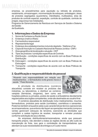 MANUAL FARMACÊUTICO
   empresa, os procedimentos para aquisição ou retirada de produtos,
   recebimento, armazenagem, movimentação de estoques, embalagem, áreas
   de produtos segregados (quarentena, interditados, inutilizados), área de
   produtos de controle especial, expedição, controle de qualidade, controle de
   pragas, segurança nas instalações,
   Programa de Gerenciamento de Resíduos em Serviços de Saúde e Sistema
   de Gestão
   de Qualidade.

   1. Informações e Dados da Empresa
   1.  Nome de Fantasia ou Razão Social
   2.  Endereço (matriz e filiais)
   3.  Farmacêutico responsável
   4.  Representante legal
   5.  Endereço dos estabelecimentos incluindo depósito - Telefone e Fax
   6.  Cópia de Inscrição no Cadastro Nacional de Pessoa Jurídica - CNPJ
   7.  Área geográfica de localização e atuação - CEP
   8.  Tipos de produtos / condições específicas de Controle
   9.  Distribuição - condições específicas de acordo com as Boas Práticas de
       Distribuição
   10. Estocagem - condições específicas de acordo com as Boas Práticas de
       Estocagem
   11. Transporte - condições específicas de acordo com as Boas Práticas de
       Transporte

   2. Qualificação e responsabilidade do pessoal
    "Atuando com responsabilidade em relação aos
    medicamentos , o farmacêutico evita graves riscos à
    saúde.” Thais Noronha
           A atividade da distribuidora (comércio
   atacadista) consiste em receber os produtos das
   indústrias, ou laboratórios, e distribuir ao comércio
   varejista (farmácias, drogarias), bem como aos
   hospitais públicos ou privados, postos de saúde e ambulatórios devidamente
   regularizados aos órgãos competentes, onde são destinados ao usuário final.
           O comércio atacadista de distribuição inclui medicamentos, insumos
   farmacêuticos, produtos para saúde (correlatos), cosméticos e saneantes.
   Podemos também enquadrar pelas suas características técnico-operacionais
   as armazenadoras, que embora não façam as operações mercantis (compra e
   venda) gerenciam estoques de terceiros, exercendo as atividades que
   compõem a cadeia logística de receber, transportar e remeter produtos
   conforme solicitação de seus clientes.
           As empresas distribuidoras/armazenadoras, ainda que possuam
   transporte próprio, não atendem a todas as regiões devido ao alto custo da
   manutenção da frota, isso gera a contratação de transportadores que
   atendam as suas necessidades de entrega a um custo menor.

    14                                   Boas práticas de armazenamento, distribuição e transporte de medicamentos
 