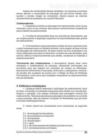 MANUAL FARMACÊUTICO
       Apesar da complexidade dessas atividades, as empresas envolvidas
devem atender a necessidade da população de uma forma indireta, pois
quando o produto chegar ao consumidor, deverá possuir as mesmas
características de qualidade com o qual foi fabricado.

Colaboradores:
        1 - O pessoal envolvido na estocagem de medicamentos, tanto no seu
manuseio, como no seu controle, deve possuir conhecimentos e experiência
para o trabalho ao qual se propõe.

       2 - A chefia do almoxarifado deve ser exercida por farmacêutico, por
ser exigida perante a legislação específica tal responsabilidade pela guarda
de medicamentos.

       3 - O farmacêutico responsável deve receber de seus superiores todo
o apoio necessário para um trabalho eficiente, como exigem as boas normas
de estocagem de medicamentos. Tal apoio traduzir-se-á na autoridade e nos
meios adequados que cada um deverá ter, na esfera de suas atividades, para
exercer, efetiva e responsavelmente suas tarefas, recebendo os materiais e
pessoal necessário.

Treinamento dos colaboradores: o farmacêutico deverá atuar como
orientador e multiplicadores do processo, oferecendo informações aos
envolvidos para que estejam em condições de cumprir as atribuições,
favorecendo treinamentos e educação continuada e ,participando, inclusive,
da escolha dos auxiliares de acordo com o Código de Ética da Profissão
Farmacêutica, como forma das condições necessárias ao desenvolvimento
de suas atividades.


3. Edifícios e instalações
        1 - Qualquer edifício destinado a estocagem de medicamentos, deve
ter área, construção e localização adequadas para facilitar sua manutenção,
limpeza e operação, com espaço suficiente para estocagem racional dos
medicamentos. Toda área alocada para estocagem deve destinar-se somente
a esse propósito, além de oferecer condições de flexibilidade que permitam
eventuais modificações futuras.

             2 - Assim, devem ser consideradas como necessárias, as seguintes
áreas:

             2.1 - de recepção de mercadorias
             2.2 - de quarentena ou temporária
             2.3 - de expedição
             2.4 - de estocagem:
             2.4.1 - geral
             2.4.2 - de medicamentos termolábeis (quando os tiver)
             2.4.3 - de medicamentos controlados
Boas práticas de armazenamento, distribuição e transporte de medicamentos          15
 