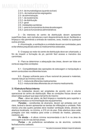 MANUAL FARMACÊUTICO
          2.4.4 - de imunobiológicos (quando os tiver)
          2.4.5 – de medicamentos segregados
          2.5 - de administração:
          2.5.1 - de recebimento
          2.5.2 - de distribuição
          2.5.3 - geral
          2.6 - instalações sanitárias:
          2.6.1 - para os funcionários da área de estocagem
          2.6.2 - para os funcionários administrativos

           3 - Os interiores do centro de distribuição devem apresentar
   superfícies lisas, sem rachaduras e sem desprendimento de pó, facilitando a
   limpeza e não permitindo a entrada de roedores, aves, insetos ou quaisquer
   outros animais.
           4 - A iluminação, a ventilação e a umidade devem ser controladas, para
   evitar efeitos prejudiciais sobre os medicamentos estocados.

         5 - O espaço ao redor do centro de distribuição deve ser urbanizado, a
   fim de impedir a formação de pó, permitir fácil acesso e manobra dos
   caminhões.

          6 - Para se determinar a adequação das áreas, devem ser tidas em
   conta as seguintes condições:

         6.1 - Compatibilidade das operações de estocagem e manipulação a
   serem conduzidas nos diferentes locais.

          6.2 - Espaço suficiente para o fluxo racional de pessoal e materiais,
   visando reduzir ao mínimo o risco de:
          6.2.1 - mistura de diferentes medicamentos
          6.2.2 - mistura de lotes diferentes de um mesmo medicamento.

   3.1 Estrutura física interna
           As instalações devem ser projetadas de acordo com o volume
   operacional do centro de distribuição. Mas as condições físicas devem ser
   observadas qualquer que seja o tamanho do mesmo:
            Piso – deve ser plano, de fácil limpeza e resistente para suportar o
   peso dos produtos e a movimentação dos equipamentos;
            Paredes – constituídas de alvenaria, devem ser pintadas com cor
   clara, lavável e devem apresentar-se isentas de infiltrações e umidade. Pelo
   menos uma das quatro paredes deve receber ventilação direta, através de
   abertura localizada, no mínimo, a 210 cm do piso. Esta abertura deve estar
   protegida com tela metálica para evitar a entrada de insetos, pássaros,
   roedores, etc;
            Pé direito – A altura mínima recomendada é de 6 m na área de
   estocagem e de 3m nas demais áreas;
            Portas – de preferência esmaltadas ou de alumínio, contendo
   fechadura e/ou cadeado;
    16                                    Boas práticas de armazenamento, distribuição e transporte de medicamentos
 