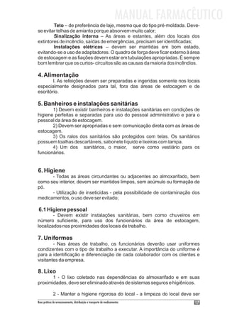 MANUAL FARMACÊUTICO
        Teto – de preferência de laje, mesmo que do tipo pré-moldada. Deve-
se evitar telhas de amianto porque absorvem muito calor;
        Sinalização interna – As áreas e estantes, além dos locais dos
extintores de incêndio, saídas de emergências, precisam ser identificadas;
        Instalações elétricas – devem ser mantidas em bom estado,
evitando-se o uso de adaptadores. O quadro de força deve ficar externo à área
de estocagem e as fiações devem estar em tubulações apropriadas. É sempre
bom lembrar que os curtos- circuitos são as causas da maioria dos incêndios.

4. Alimentação
        I. As refeições devem ser preparadas e ingeridas somente nos locais
especialmente designados para tal, fora das áreas de estocagem e de
escritório.

5. Banheiros e instalações sanitárias
       1) Devem existir banheiros e instalações sanitárias em condições de
higiene perfeitas e separadas para uso do pessoal administrativo e para o
pessoal da área de estocagem.
       2) Devem ser apropriadas e sem comunicação direta com as áreas de
estocagem.
       3) Os ralos dos sanitários são protegidos com telas. Os sanitários
possuem toalhas descartáveis, sabonete líquido e lixeiras com tampa.
       4) Um dos sanitários, o maior, serve como vestiário para os
funcionários.


6. Higiene
      - Todas as áreas circundantes ou adjacentes ao almoxarifado, bem
como seu interior, devem ser mantidos limpos, sem acúmulo ou formação de
pó.
      - Utilização de inseticidas - pela possibilidade de contaminação dos
medicamentos, o uso deve ser evitado;

6.1 Higiene pessoal
        - Devem existir instalações sanitárias, bem como chuveiros em
número suficiente, para uso dos funcionários da área de estocagem,
localizados nas proximidades dos locais de trabalho.

7. Uniformes
        - Nas áreas de trabalho, os funcionários deverão usar uniformes
condizentes com o tipo de trabalho a executar. A importância do uniforme é
para a identificação e diferenciação de cada colaborador com os clientes e
visitantes da empresa.

8. Lixo
       1 - O lixo coletado nas dependências do almoxarifado e em suas
proximidades, deve ser eliminado através de sistemas seguros e higiênicos.

             2 - Manter a higiene rigorosa do local - a limpeza do local deve ser
Boas práticas de armazenamento, distribuição e transporte de medicamentos          17
 