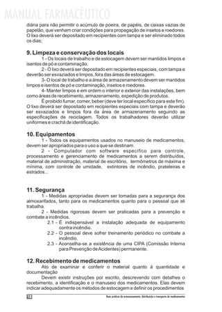 MANUAL FARMACÊUTICO
   diária para não permitir o acúmulo de poeira, de papéis, de caixas vazias de
   papelão, que venham criar condições para propagação de insetos e roedores.
   O lixo deverá ser depositado em recipientes com tampa e ser eliminado todos
   os dias;

   9. Limpeza e conservação dos locais
           1 - Os locais de trabalho e de estocagem devem ser mantidos limpos e
   isentos de pó e contaminação.
           2 - O lixo deverá ser depositado em recipientes especiais, com tampa e
   deverão ser esvaziados e limpos, fora das áreas de estocagem.
           3- O local de trabalho e a área de armazenamento devem ser mantidos
   limpos e isentos de pó e contaminação, insetos e roedores.
           4- Manter limpos e em ordem o interior e exterior das instalações, bem
   como áreas de recebimento, armazenamento, expedição de produtos.
           É proibido fumar, comer, beber (deve ter local específico para este fim).
   O lixo deverá ser depositado em recipientes especiais com tampa e deverão
   ser esvaziados e limpos fora da área de armazenamento seguindo as
   especificações de reciclagem. Todos os trabalhadores deverão utilizar
   uniformes e crachá de identificação.

   10. Equipamentos
          1 - Todos os equipamentos usados no manuseio de medicamentos,
   devem ser apropriados para o uso a que se destinam.
          2 - Computador com software específico para controle,
   processamento e gerenciamento de medicamentos a serem distribuídos,
   material de administração, material de escritório, termômetros de máxima e
   mínima, com controle de umidade, extintores de incêndio, prateleiras e
   estrados...


   11. Segurança
          1 - Medidas apropriadas devem ser tomadas para a segurança dos
   almoxarifados, tanto para os medicamentos quanto para o pessoal que ali
   trabalha.
          2 - Medidas rigorosas devem ser praticadas para a prevenção e
   combate a incêndios.
             2.1 - É indispensável a instalação adequada de equipamento
                   contra incêndio.
             2.2 - O pessoal deve sofrer treinamento periódico no combate a
                   incêndio.
             2.3 - Aconselha-se a existência de uma CIPA (Comissão Interna
                   para Prevenção de Acidentes) permanente.

   12. Recebimento de medicamentos
           Ato de examinar e conferir o material quanto à quantidade e
   documentação
           Devem existir instruções por escrito, descrevendo com detalhes o
   recebimento, a identificação e o manuseio dos medicamentos. Elas devem
   indicar adequadamente os métodos de estocagem e definir os procedimentos
    18                                     Boas práticas de armazenamento, distribuição e transporte de medicamentos
 