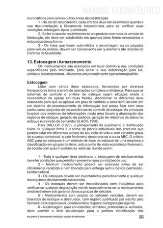 MANUAL FARMACÊUTICO
burocráticos para com as outras áreas de organização.
       1 - No ato do recebimento, cada entrada deve ser examinada quanto a
sua documentação e fisicamente inspecionada para se verificar suas
condições, rotulagem, tipo e quantidade.
       2 - Se for o caso de recebimento de um produto com mais de um lote de
fabricação, ele deve ser subdividido em quantos lotes forem necessários e
estocados dessa forma.
       3 - Os lotes que forem submetidos a amostragem ou os julgados
passíveis de análise, devem ser conservados em quarentena até decisão do
Controle de Qualidade.

13. Estocagem / Armazenamento
       Os medicamentos são estocados em local distinto e nas condições
especificadas pelo fabricante, para evitar a sua deterioração pela luz,
umidade ou temperatura. Utilizamos um procedimento operacional padrão.

Estocagem
        Lidar com vários itens estocados, fornecidos por diversos
fornecedores torna a tarefa de operações complexa e dinâmica. Para que os
sistemas de controle e análise de estoque sejam eficazes existe a
necessidade de operar em duas frentes: discriminar os diferentes itens
estocados para que se aplique um grau de controle a cada item; investir em
um sistema de processamento de informação que possa lidar com seus
particulares conjuntos de circunstâncias de controle de estoque. As principais
funções dos sistemas de informações nesta área focam a atualização dos
registros de estoque, geração de pedidos, geração de relatórios de status de
estoque e previsão de demanda (SLACK, 1996).
        Para BALLOU (1993), o planejamento do suprimento e distribuição
física de qualquer firma é a soma de planos individuais dos produtos que
podem estar em diferentes pontos do seu ciclo de vida e com variados graus
de sucesso comercial, e este fenômeno denomina-se a curva ABC. O critério
ABC para os estoques é um método de itens de estoque de uma empresa e
classificação em grupos de itens, sob o ponto de vista econômico-financeiro,
de acordo com suas importâncias relativas. Sendo assim:

        1 - Toda e qualquer área destinada a estocagem de medicamentos
deve ter condições que permitam preservar suas condições de uso.
        2 - Nenhum medicamento poderá ser estocado antes de ser
oficialmente recebido e nem liberado para entrega sem a devida permissão,
também oficial.
        3 - Os estoques devem ser inventariados periodicamente e qualquer
discrepância devidamente esclarecida.
        4 - Os estoques devem ser inspecionados com freqüência para
verificar-se qualquer degradação visível, especialmente se os medicamentos
ainda estiverem sob garantia de seus prazos de validade.
        5 - Medicamentos com prazos de validade vencidos, devem ser
baixados do estoque e destruídos, com registro justificado por escrito pelo
farmacêutico responsável, obedecendo o disposto na legislação vigente.
        6 - A estocagem, quer em estantes, armários, prateleiras ou estrados,
deve permitir a fácil visualização para a perfeita identificação dos
Boas práticas de armazenamento, distribuição e transporte de medicamentos          19
 