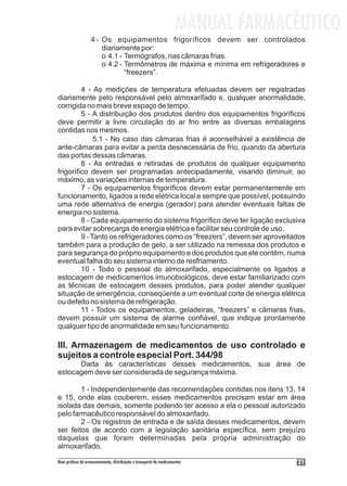 MANUAL FARMACÊUTICO
                   4 - Os equipamentos frigoríficos devem ser controlados
                       diariamente por:
                       o 4.1 - Termógrafos, nas câmaras frias.
                       o 4.2 - Termômetros de máxima e mínima em refrigeradores e
                               “freezers”.

         4 - As medições de temperatura efetuadas devem ser registradas
diariamente pelo responsável pelo almoxarifado e, qualquer anormalidade,
corrigida no mais breve espaço de tempo.
         5 - A distribuição dos produtos dentro dos equipamentos frigoríficos
deve permitir a livre circulação do ar frio entre as diversas embalagens
contidas nos mesmos.
              5.1 - No caso das câmaras frias é aconselhável a existência de
ante-câmaras para evitar a perda desnecessária de frio, quando da abertura
das portas dessas câmaras.
         6 - As entradas e retiradas de produtos de qualquer equipamento
frigorífico devem ser programadas antecipadamente, visando diminuir, ao
máximo, as variações internas de temperatura.
         7 - Os equipamentos frigoríficos devem estar permanentemente em
funcionamento, ligados a rede elétrica local e sempre que possível, possuindo
uma rede alternativa de energia (gerador) para atender eventuais faltas de
energia no sistema.
         8 - Cada equipamento do sistema frigorífico deve ter ligação exclusiva
para evitar sobrecarga de energia elétrica e facilitar seu controle de uso.
         9 - Tanto os refrigeradores como os “freezers”, devem ser aproveitados
também para a produção de gelo, a ser utilizado na remessa dos produtos e
para segurança do próprio equipamento e dos produtos que ele contém, numa
eventual falha do seu sistema interno de resfriamento.
         10 - Todo o pessoal do almoxarifado, especialmente os ligados a
estocagem de medicamentos imunobiológicos, deve estar familiarizado com
as técnicas de estocagem desses produtos, para poder atender qualquer
situação de emergência, conseqüente a um eventual corte de energia elétrica
ou defeito no sistema de refrigeração.
         11 - Todos os equipamentos, geladeiras, “freezers” e câmaras frias,
devem possuir um sistema de alarme confiável, que indique prontamente
qualquer tipo de anormalidade em seu funcionamento.

III. Armazenagem de medicamentos de uso controlado e
sujeitos a controle especial Port. 344/98
      Dada às características desses medicamentos, sua área de
estocagem deve ser considerada de segurança máxima.

        1 - Independentemente das recomendações contidas nos itens 13, 14
e 15, onde elas couberem, esses medicamentos precisam estar em área
isolada das demais, somente podendo ter acesso a ela o pessoal autorizado
pelo farmacêutico responsável do almoxarifado.
        2 - Os registros de entrada e de saída desses medicamentos, devem
ser feitos de acordo com a legislação sanitária específica, sem prejuízo
daquelas que foram determinadas pela própria administração do
almoxarifado.

Boas práticas de armazenamento, distribuição e transporte de medicamentos          21
 