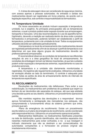 MANUAL FARMACÊUTICO
           3 - A área de estocagem deve ser considerada de segurança máxima,
   com acesso apenas a pessoas autorizadas. As entradas e saídas dos
   medicamentos devem ser registradas em livros próprios, de acordo com a
   legislação específica, sob controle e responsabilidade do farmacêutico.

   14. Temperatura / Umidade
           Os riscos associados ao produto incluem exposição à temperatura,
   umidade, luz e oxigênio. As principais preocupações são as temperaturas
   extremas, o qual o produto poderá estar exposto durante sua armazenagem,
   transporte e manuseio. Uma das recomendações é o uso do aparelho termo-
   higrômetro, devendo a medição ser realizada dentro da área onde o produto
   farmacêutico é armazenado, podendo também ser estabelecido o perfil de
   temperatura, juntamente com o de umidade do local. Todos os equipamentos
   utilizados deverão ser calibrados periodicamente.
           A temperatura no local de armazenamento dos medicamentos deverá
   ser registrada periodicamente a fim de se alcançar o perfil de temperatura e se
   determinar em que área alguns grupos de medicamentos deverão ser
   preferencialmente armazenados.
           É recomendável observar as condições de temperatura nas diferentes
   estações do ano e a área geográfica do local de armazenamento. As
   condições de embalagem tornam-se fatores importantes, já que tais cuidados
   podem evitar exposição a temperaturas extremas, especialmente no caso de
   produtos sensíveis.
           A temperatura e a umidade são diariamente monitorizadas e
   registradas. Os registros são regularmente analisados. Utilizamos uma tabela
   de anotação afixada ao lado do termômetro. O controle é adequado para
   manter todas as partes da área de armazenamento dentro do intervalo de
   temperaturas especificado.

   15. RECOLHIMENTO
           Devoluções de medicamentos não defeituosos: Para evitar a sua
   redistribuição, os medicamentos sem problemas de qualidade que sejam ou
   tenham de ser devolvidos são separados do estoque, até que seja adotada
   uma decisão quanto ao seu destino. Utilizamos um procedimento operacional
   padrão.
           São mantidos registros das devoluções e o responsável técnico
   aprova formalmente a reintegração das mercadorias nos estoques, não
   comprometendo o funcionamento eficaz do sistema (primeiro que entra,
   primeiro que saí).
            Plano de emergência de recolhimento: Existe um procedimento
   escrito relativo a um plano de emergência de recolhimento, sendo coordenado
   pelo responsável técnico. Utilizamos um procedimento operacional padrão.
           Medicamentos falsificados: os medicamentos falsificados presentes
   na rede de distribuição, quando identificados, são mantidos separados dos
   restantes medicamentos para evitar confusões, e na a sua rotulagem é
   indicado claramente que não se destinam a ser comercializados. As
   autoridades competentes e o fornecedor do produto original são
   imediatamente informados.
    22                                    Boas práticas de armazenamento, distribuição e transporte de medicamentos
 