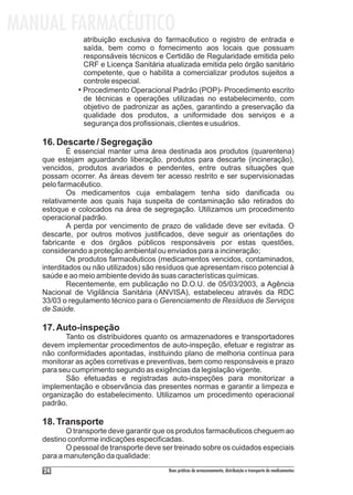 MANUAL FARMACÊUTICO
               atribuição exclusiva do farmacêutico o registro de entrada e
               saída, bem como o fornecimento aos locais que possuam
               responsáveis técnicos e Certidão de Regularidade emitida pelo
               CRF e Licença Sanitária atualizada emitida pelo órgão sanitário
               competente, que o habilita a comercializar produtos sujeitos a
               controle especial.
             • Procedimento Operacional Padrão (POP)- Procedimento escrito
               de técnicas e operações utilizadas no estabelecimento, com
               objetivo de padronizar as ações, garantindo a preservação da
               qualidade dos produtos, a uniformidade dos serviços e a
               segurança dos profissionais, clientes e usuários.

   16. Descarte / Segregação
           É essencial manter uma área destinada aos produtos (quarentena)
   que estejam aguardando liberação, produtos para descarte (incineração),
   vencidos, produtos avariados e pendentes, entre outras situações que
   possam ocorrer. As áreas devem ter acesso restrito e ser supervisionadas
   pelo farmacêutico.
           Os medicamentos cuja embalagem tenha sido danificada ou
   relativamente aos quais haja suspeita de contaminação são retirados do
   estoque e colocados na área de segregação. Utilizamos um procedimento
   operacional padrão.
           A perda por vencimento de prazo de validade deve ser evitada. O
   descarte, por outros motivos justificados, deve seguir as orientações do
   fabricante e dos órgãos públicos responsáveis por estas questões,
   considerando a proteção ambiental ou enviados para a incineração;
           Os produtos farmacêuticos (medicamentos vencidos, contaminados,
   interditados ou não utilizados) são resíduos que apresentam risco potencial à
   saúde e ao meio ambiente devido às suas características químicas.
           Recentemente, em publicação no D.O.U. de 05/03/2003, a Agência
   Nacional de Vigilância Sanitária (ANVISA), estabeleceu através da RDC
   33/03 o regulamento técnico para o Gerenciamento de Resíduos de Serviços
   de Saúde.

   17. Auto-inspeção
          Tanto os distribuidores quanto os armazenadores e transportadores
   devem implementar procedimentos de auto-inspeção, efetuar e registrar as
   não conformidades apontadas, instituindo plano de melhoria contínua para
   monitorar as ações corretivas e preventivas, bem como responsáveis e prazo
   para seu cumprimento segundo as exigências da legislação vigente.
          São efetuadas e registradas auto-inspeções para monitorizar a
   implementação e observância das presentes normas e garantir a limpeza e
   organização do estabelecimento. Utilizamos um procedimento operacional
   padrão.

   18. Transporte
          O transporte deve garantir que os produtos farmacêuticos cheguem ao
   destino conforme indicações especificadas.
          O pessoal de transporte deve ser treinado sobre os cuidados especiais
   para a manutenção da qualidade:
    24                                   Boas práticas de armazenamento, distribuição e transporte de medicamentos
 