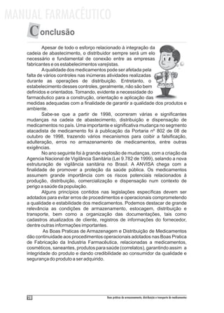MANUAL FARMACÊUTICO
    C onclusão
           Apesar de todo o esforço relacionado à integração da
   cadeia de abastecimento, o distribuidor sempre será um elo
   necessário e fundamental de conexão entre as empresas
   fabricantes e os estabelecimentos varejistas.
           A qualidade dos medicamentos pode ser afetada pela
   falta de vários controles nas inúmeras atividades realizadas
   durante as operações de distribuição. Entretanto, o
   estabelecimento desses controles, geralmente, não são bem
   definidos e orientados. Tornando, evidente a necessidade do
   farmacêutico para a construção, orientação e aplicação das
   medidas adequadas com a finalidade de garantir a qualidade dos produtos e
   ambiente.
           Sabe-se que a partir de 1998, ocorreram várias e significantes
   mudanças na cadeia de abastecimento, distribuição e dispensação de
   medicamentos no país. Uma importante e significativa mudança no segmento
   atacadista de medicamento foi à publicação da Portaria nº 802 de 08 de
   outubro de 1998, trazendo vários mecanismos para coibir a falsificação,
   adulteração, erros no armazenamento de medicamentos, entre outras
   exigências.
           No ano seguinte foi à grande explosão de mudanças, com a criação da
   Agencia Nacional de Vigilância Sanitária (Lei 9.782 de 1999), selando a nova
   estruturação de vigilância sanitária no Brasil. A ANVISA chega com a
   finalidade de promover a proteção da saúde pública. Os medicamentos
   assumem grande importância com os riscos potenciais relacionados à
   produção, distribuição, comercialização e dispensação num contexto de
   perigo a saúde da população.
           Alguns princípios contidos nas legislações específicas devem ser
   adotados para evitar erros de procedimentos e operacionais comprometendo
   a qualidade e estabilidade dos medicamentos. Podemos destacar de grande
   relevância as condições de armazenamento, estocagem, distribuição e
   transporte, bem como a organização das documentações, tais como
   cadastros atualizados de cliente, registros de informações do fornecedor,
   dentre outras informações importantes.
           As Boas Praticas de Armazenagem e Distribuição de Medicamentos
   dão continuidade aos procedimentos operacionais adotados nas Boas Pratica
   de Fabricação da Industria Farmacêutica, relacionadas a medicamentos,
   cosméticos, saneantes, produtos para saúde (correlatos), garantindo assim a
   integridade do produto e dando credibilidade ao consumidor da qualidade e
   segurança do produto a ser adquirido.




    28                                   Boas práticas de armazenamento, distribuição e transporte de medicamentos
 