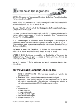 MANUAL FARMACÊUTICO
  R eferências Bibliográficas
BRASIL. Ministério dos Transportes/Ministério da Defesa. Plano Nacional de
Transportes. Brasília, 2007

Neves, Marco A.O. A indústria de Operadores Logísticos e Transportadoras no
Brasil e Tendências 2005-2010. Março, 2005.

Caixeta-Filho, J.V & Martins, R.S. Gestão Logística do Transporte de Cargas.
Ed.Atlas, São Paulo, 2001.

TAYLOR, J. Recommendations on the control and monitoring of storage and
transportation temperatures of medicinal products. The Pharmaceutical
Journal, Vol. 267, 28 July 2001.

U. S. Pharmacopeia Conferência sobre Embalagem, Armazenagem e
Distribuição de Produtos Farmacêuticos. FEBRAFARMA, São Paulo , 2006.
WHO. Guide to good storage practices for pharmaceuticals. Technical Report
Series, N.908, 2003

MACEDO, S.H.M.; BROCHMANN, G. Roubo de Medicamentos: como
minimizar os riscos. Revista do Farmacêutico, Nº 78, p 10, 2005.

MACEDO, S.H.M Cuidados necessários na Distribuição e Transporte de
Medicamentos, Produtos para a saúde e Farmoquímicos. Revista do
Farmacêutico, Nº 72, p 09, 2004.

MIRA, C. Logística O Último Rincão do Marketing. São Paulo: Lettera.doc,
2004. 115p.


REFERÊNCIAS BIBLIOGRAFIA LEGISLAÇÕES
          • RDC 344/98 SVS / MS – Normas para prescrições / vendas de
            psicofarmacos.
          • Portaria 802/98 – Manual de Boas Práticas de Distribuição
          • Portaria Nº. 839/07 -GAB/SMS-GO- SGPC para Distribuidoras -torna
            obrigatório a escrituração eletrônica de medicamentos sujeitos a
            controle especial, pelas distribuidoras de medicamentos.

          Site:
          • www.cff.org.br
          • www.crfgo.org.br
          • www.anvisa.gov.br
          • www.febrafarma.org.br
          • www.febrafarma.org.br
          • www.sobravime.org.br

Boas práticas de armazenamento, distribuição e transporte de medicamentos          29
 