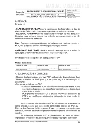 MANUAL FARMACÊUTICO
                                                                                               Código: POP-XX
                          PROCEDIMENTO OPERACIONAL PADRÃO
 Logo da                                                                                       Versão: 0.0
 empresa                                                                                       Implantação:
                            ELABORAÇÃO E CONTROLE DE                                           DD/MM/XXXX
                        PROCEDIMENTOS OPERACIONAIS PADRÃO                                      Página 32 de 36


3. RODAPÉ:
Em Arial 10.

- ELABORADO POR / DATA: nome e assinatura do elaborador, e a data da
elaboração. O elaborador deve ser uma pessoa que realiza o processo.
- REVISADO POR / DATA: nome e assinatura do revisor, e a data da revisão.
O revisor deve ser uma pessoa que entenda sobre o processo, mas não
necessariamente que o execute.

Nota: Recomenda-se que o Gerente de cada unidade realize a revisão do
POP para que possa aprovar a modificação ou criação do POP.

- APROVADO POR / DATA: nome e assinatura do aprovador, e a data da
aprovação. O aprovador deve ser um dos responsáveis por QA.

O rodapé deverá ser repetido em cada página do POP.

Modelo de Rodapé:
 Elaborado por / Data:                            Revisado por / Data:            Aprovado por / Data:

 _______________ ___/____/____                    _______________ ___/____/____   _______________ ___/____/____
 Nome - Departamento                              Nome - Departamento             Nome - Departamento


4. ELABORAÇÃO E CONTROLE:
• No caso de elaboração de um novo POP: o elaborador deve solicitar à QA o
“RG-001 – Modelo de POP” para que ele possa seguir a padronização do
documento.
• No caso de revisão de um POP:
       - Alteração a ser feita no POP: o elaborador deve solicitar à QA o POP a
         ser modificado para que ele possa fazer as modificações desejadas e
         a alteração da versão.
       - POP próximo da validade: QA já envia o RG-001 ao elaborador do
         POP a ser modificado, solicitando a elaboração da nova versão do
         mesmo.

        Os documentos relacionados aos POPs não devem ser acrescentados
como anexos, sendo que todos serão controlados através do POP-02 –
Elaboração e Controle de Documentos. Porém, no caso de um registro mais
complexo, deve-se detalhar seu preenchimento no próprio procedimento do
registro.
        O elaborador descreve todo o procedimento e envia o mesmo
impresso ao revisor, que deve ser alguém indicado pelo próprio elaborador.
Boas práticas de armazenamento, distribuição e transporte de medicamentos                                        35
 