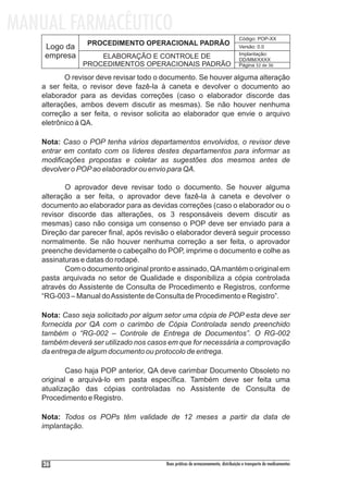MANUAL FARMACÊUTICO
                                                                                  Código: POP-XX
                PROCEDIMENTO OPERACIONAL PADRÃO
    Logo da                                                                       Versão: 0.0
    empresa                                                                       Implantação:
                   ELABORAÇÃO E CONTROLE DE                                       DD/MM/XXXX
               PROCEDIMENTOS OPERACIONAIS PADRÃO                                  Página 32 de 36

          O revisor deve revisar todo o documento. Se houver alguma alteração
   a ser feita, o revisor deve fazê-la à caneta e devolver o documento ao
   elaborador para as devidas correções (caso o elaborador discorde das
   alterações, ambos devem discutir as mesmas). Se não houver nenhuma
   correção a ser feita, o revisor solicita ao elaborador que envie o arquivo
   eletrônico à QA.

   Nota: Caso o POP tenha vários departamentos envolvidos, o revisor deve
   entrar em contato com os líderes destes departamentos para informar as
   modificações propostas e coletar as sugestões dos mesmos antes de
   devolver o POP ao elaborador ou envio para QA.

          O aprovador deve revisar todo o documento. Se houver alguma
   alteração a ser feita, o aprovador deve fazê-la à caneta e devolver o
   documento ao elaborador para as devidas correções (caso o elaborador ou o
   revisor discorde das alterações, os 3 responsáveis devem discutir as
   mesmas) caso não consiga um consenso o POP deve ser enviado para a
   Direção dar parecer final, após revisão o elaborador deverá seguir processo
   normalmente. Se não houver nenhuma correção a ser feita, o aprovador
   preenche devidamente o cabeçalho do POP, imprime o documento e colhe as
   assinaturas e datas do rodapé.
          Com o documento original pronto e assinado, QA mantém o original em
   pasta arquivada no setor de Qualidade e disponibiliza a cópia controlada
   através do Assistente de Consulta de Procedimento e Registros, conforme
   “RG-003 – Manual do Assistente de Consulta de Procedimento e Registro”.

   Nota: Caso seja solicitado por algum setor uma cópia de POP esta deve ser
   fornecida por QA com o carimbo de Cópia Controlada sendo preenchido
   também o “RG-002 – Controle de Entrega de Documentos”. O RG-002
   também deverá ser utilizado nos casos em que for necessária a comprovação
   da entrega de algum documento ou protocolo de entrega.

           Caso haja POP anterior, QA deve carimbar Documento Obsoleto no
   original e arquivá-lo em pasta específica. Também deve ser feita uma
   atualização das cópias controladas no Assistente de Consulta de
   Procedimento e Registro.

   Nota: Todos os POPs têm validade de 12 meses a partir da data de
   implantação.




    36                                  Boas práticas de armazenamento, distribuição e transporte de medicamentos
 