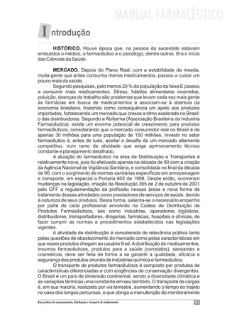 MANUAL FARMACÊUTICO
   I ntrodução
       HISTÓRICO. Houve época que, na pessoa do sacerdote estavam
embutidos o médico, o farmacêutico e o psicólogo, dentre outros. Era o início
das Ciências da Saúde.

        MERCADO. Depois do Plano Real, com a estabilidade da moeda,
muita gente que antes consumia menos medicamentos, passou a cuidar um
pouco mais da saúde.
        Segundo pesquisas, pelo menos 20 % da população da faixa E passou
a consumir mais medicamentos. Stress, hábitos alimentares incorretos,
poluição, doenças do trabalho são problemas que levam cada vez mais gente
às farmácias em busca de medicamentos e associam-se à abertura da
economia brasileira, trazendo como consequência um apelo aos produtos
importados, fortalecendo um mercado que cresce a ritmo acelerado no Brasil:
o das distribuidoras. Segundo a Abifarma (Associação Brasileira da Industria
Farmacêutica), existe um enorme potencial de crescimento para produtos
farmacêuticos, considerando que o mercado consumidor real no Brasil é de
apenas 30 milhões para uma população de 150 milhões. Investir no setor
farmacêutico é, antes de tudo, aceitar o desafio de um mercado altamente
competitivo, num ramo de atividade que exige aprimoramento técnico
constante e planejamento detalhado.
        A atuação do farmacêutico na área de Distribuição e Transportes é
relativamente nova, pois foi efetivada apenas na década de 90 com a criação
da Agência Nacional de Vigilância Sanitária, e consolidada no final da década
de 90, com o surgimento de normas sanitárias específicas em armazenagem
e transporte, em especial a Portaria 802 de 1998. Desde então, ocorreram
mudanças na legislação, criação da Resolução 365 de 2 de outubro de 2001
pelo CFF a regulamentação da profissão nessas áreas e nova forma de
tratamento dessas atividades como prestadores de serviços de saúde, devido
à natureza de seus produtos. Desta forma, salienta-se o necessário empenho
por parte de cada profissional envolvido na Cadeia de Distribuição de
Produtos Farmacêuticos, tais como indústrias, operadores logísticos,
distribuidores, transportadores, drogarias, farmácias, hospitais e clínicas, de
fazer cumprir as normas e procedimentos estabelecidos nas legislações
vigentes.
        A atividade de distribuição é considerada de relevância pública tanto
pelas questões de abastecimento do mercado como pelas características em
que esses produtos chegam ao usuário final. A distribuição de medicamentos,
insumos farmacêuticos, produtos para a saúde (correlatos), saneantes e
cosméticos, deve ser feita de forma a se garantir a qualidade, eficácia e
segurança dos produtos oriundo de indústrias química e farmacêutica.
        O transporte de produtos farmacêuticos é composto por produtos de
características diferenciadas e com exigências de conservação divergentes.
O Brasil é um país de dimensão continental, sendo a diversidade climática e
as variações térmicas uma constante em seu território. O transporte de cargas
é, em sua maioria, realizado por via terrestre, aumentando o tempo do trajeto
no caso dos longos percursos, o que obriga a manutenção do monitoramento
Boas práticas de armazenamento, distribuição e transporte de medicamentos          05
 