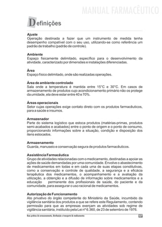 MANUAL FARMACÊUTICO
  D efinições
Ajuste
Operação destinada a fazer que um instrumento de medida tenha
desempenho compatível com o seu uso, utilizando-se como referência um
padrão de trabalho (padrão de controle).

Ambiente
Espaço fisicamente delimitado, específico para o desenvolvimento da
atividade, caracterizado por dimensões e instalações diferenciadas.

Área
Espaço físico delimitado, onde são realizadas operações.

Área de ambiente controlado
Sala onde a temperatura é mantida entre 15°C e 30°C. Em casos de
armazenamento de produtos cujo acondicionamento primário não os protege
da umidade, ela deve estar entre 40 e 70%.

Áreas operacionais
Setor cujas operações exige contato direto com os produtos farmacêuticos,
para a saúde e insumos.

Armazenador
Parte do sistema logístico que estoca produtos (matérias-primas, produtos
semi-acabados e acabados) entre o ponto de origem e o ponto de consumo,
proporcionando informações sobre a situação, condição e disposição dos
itens estocados.

Armazenamento
Guarda, manuseio e conservação segura de produtos farmacêuticos.

Assistência Farmacêutica
Grupo de atividades relacionadas com o medicamento, destinadas a apoiar as
ações de saúde demandadas por uma comunidade. Envolve o abastecimento
de medicamentos em todas e em cada uma de suas etapas constitutivas,
como a conservação e controle de qualidade, a segurança e a eficácia
terapêutica dos medicamentos, o acompanhamento e a avaliação da
utilização, a obtenção e a difusão de informação sobre medicamentos e a
educação       permanente dos profissionais de saúde, do paciente e da
comunidade, para assegurar o uso racional de medicamentos.

Autorização de Funcionamento
Ato privativo do órgão competente do Ministério da Saúde, incumbido da
vigilância sanitária dos produtos a que se refere este Regulamento, contendo
permissão para que as empresas exerçam as atividades sob regime de
vigilância sanitária, instituído pela Lei nº 6.360, de 23 de setembro de 1976.
Boas práticas de armazenamento, distribuição e transporte de medicamentos          07
 