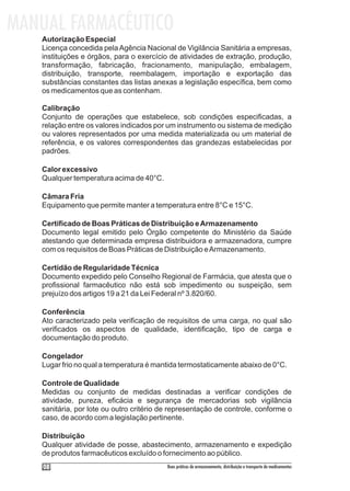 MANUAL FARMACÊUTICO
   Autorização Especial
   Licença concedida pela Agência Nacional de Vigilância Sanitária a empresas,
   instituições e órgãos, para o exercício de atividades de extração, produção,
   transformação, fabricação, fracionamento, manipulação, embalagem,
   distribuição, transporte, reembalagem, importação e exportação das
   substâncias constantes das listas anexas a legislação específica, bem como
   os medicamentos que as contenham.

   Calibração
   Conjunto de operações que estabelece, sob condições especificadas, a
   relação entre os valores indicados por um instrumento ou sistema de medição
   ou valores representados por uma medida materializada ou um material de
   referência, e os valores correspondentes das grandezas estabelecidas por
   padrões.

   Calor excessivo
   Qualquer temperatura acima de 40°C.

   Câmara Fria
   Equipamento que permite manter a temperatura entre 8°C e 15°C.

   Certificado de Boas Práticas de Distribuição e Armazenamento
   Documento legal emitido pelo Órgão competente do Ministério da Saúde
   atestando que determinada empresa distribuidora e armazenadora, cumpre
   com os requisitos de Boas Práticas de Distribuição e Armazenamento.

   Certidão de Regularidade Técnica
   Documento expedido pelo Conselho Regional de Farmácia, que atesta que o
   profissional farmacêutico não está sob impedimento ou suspeição, sem
   prejuízo dos artigos 19 a 21 da Lei Federal nº 3.820/60.

   Conferência
   Ato caracterizado pela verificação de requisitos de uma carga, no qual são
   verificados os aspectos de qualidade, identificação, tipo de carga e
   documentação do produto.

   Congelador
   Lugar frio no qual a temperatura é mantida termostaticamente abaixo de 0°C.

   Controle de Qualidade
   Medidas ou conjunto de medidas destinadas a verificar condições de
   atividade, pureza, eficácia e segurança de mercadorias sob vigilância
   sanitária, por lote ou outro critério de representação de controle, conforme o
   caso, de acordo com a legislação pertinente.

   Distribuição
   Qualquer atividade de posse, abastecimento, armazenamento e expedição
   de produtos farmacêuticos excluído o fornecimento ao público.
    08                                    Boas práticas de armazenamento, distribuição e transporte de medicamentos
 