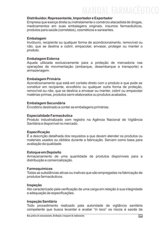 MANUAL FARMACÊUTICO
Distribuidor, Representante, Importador e Exportador
Empresa que exerça direta ou indiretamente o comércio atacadista de drogas,
medicamentos em suas embalagens originais, insumos farmacêuticos,
produtos para saúde (correlatos), cosméticos e saneantes.

Embalagem
Invólucro, recipiente ou qualquer forma de acondicionamento, removível ou
não, que se destina a cobrir, empacotar, envasar, proteger ou manter o
produto.

Embalagem Externa
Aquela utilizada exclusivamente para a proteção de mercadoria nas
operações de movimentação (embarque, desembarque e transporte) e
armazenagem.

Embalagem Primária
Acondicionamento que está em contato direto com o produto e que pode se
constituir em recipiente, envoltório ou qualquer outra forma de proteção,
removível ou não, que se destina a envasar ou manter, cobrir ou empacotar
matérias-primas, produtos semi-elaborados ou produtos acabados.

Embalagem Secundária
Envoltório destinado a conter as embalagens primárias.

Especialidade Farmacêutica
Produto industrializado com registro na Agência Nacional de Vigilância
Sanitária e disponível no mercado.

Especificação
É a descrição detalhada dos requisitos a que devem atender os produtos ou
materiais usados ou obtidos durante a fabricação. Servem como base para
avaliação da qualidade.

Estoque em Depósito
Armazenamento de uma quantidade de produtos disponíveis para a
distribuição e comercialização.

Farmoquímicos
Todas as substâncias ativas ou inativas que são empregadas na fabricação de
produtos farmacêuticos.

Inspeção
Ato caracterizado pela verificação de uma carga em relação à sua integridade
e adequação às especificações.

Inspeção Sanitária
Todo procedimento realizado pela autoridade de vigilância sanitária
competente que busca levantar e avaliar “in loco” os riscos à saúde da
Boas práticas de armazenamento, distribuição e transporte de medicamentos          09
 