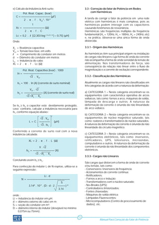 e) Cálculo da Indutância Anti-surto: 
Onde: 
XC = Reatância capacitiva 
VFF = Tensão fase-fase, em volts 
l = Comprimento do condutor em metros 
d = Diâmetro do condutor em metros 
LC = Indutância do cabo 
XL = 2 . π . f . Lc (Ω) 
Pot. Reat. Capacitiva (kvar) . 1000 
In = ——————————— 
√3 . VFF 
Is1 = 100 . In (A) (corrente de surto nominal) 
VFF . √2 
Is2 = ——————— (A) (corrente de surto real) 
√3 √XL . XC 
Se Is1 ≥ Is2 o capacitor está devidamente protegido, 
caso contrário, calcular a indutância necessária para 
Is1, conforme equação abaixo : 
√2 . VFF 
L = C . ———— (μH) 
√3 . Is1 
Conferindo a corrente de surto real com a nova 
indutância calculada: 
XL = 2 . π . f . L (Ω) 
V . √2 
Is2 = ———————— (A) 
√3 . √XL . XC 
Concluindo assim Is1 ≥ Is2 . 
Para confecção do indutor L de N espiras, utiliza-se a 
seguinte expressão : 
Li . d 
N = ———————————————— 
S 
3,142 . 10-7 . (D - d - 2 . ———) 2 
3,14 
onde : 
Li = indutância do indutor em μH; 
d = diâmetro externo do cabo em m; 
S = seção do condutor em m²; 
D = diâmetro interno do indutor (desejável no mínimo 
0,075m ou 75mm). 
3.3 - Correção do fator de Potência em Redes 
com Harmônicas 
A tarefa de corrigir o fator de potência em uma rede 
elétrica com harmônicas é mais complexa, pois as 
harmônicas podem interagir com os capacitores 
causando fenômenos de ressonância. 
Harmônicas são freqüências múltiplas da freqüência 
fundamental (H2 = 120Hz, H3 = 180Hz, H4 = 240Hz, etc) 
e, na prática, observa-se uma única forma de onda 
distorcida. 
3.3.1 - Origem das Harmônicas 
As harmônicas têm sua principal origem na instalação 
de cargas não-lineares cuja forma de onda da corrente 
não acompanha a forma de onda senoidal da tensão de 
alimentação. Nos transformadores de força, são 
conseqüência da relação não linear entre o fluxo de 
magnetização e a corrente de excitação correspondente. 
3.3.2 - Classificação das Harmônicas 
Atualmente as cargas não lineares são classificadas em 
três categorias de acordo com a natureza da deformação: 
a) CATEGORIA 1 – Nesta categoria encontram-se os 
equipamentos com característica operativa de arcos 
voltaicos, tais como: fornos a arco, máquinas de solda, 
lâmpada de descarga e outros. A natureza da 
deformação da corrente é oriunda da não linearidade 
do arco voltaico. 
b) CATEGORIA 2 – Nesta categoria encontram-se os 
equipamentos de núcleo magnético saturado, tais 
como: reatores e transformadores de núcleo saturados. 
A natureza da deformação da corrente é oriunda da não 
linearidade do circuito magnético. 
c) CATEGORIA 3 – Nesta categoria encontram-se os 
equipamentos eletrônicos, tais como: inversores, 
retificadores, UPS, televisores, microondas, 
computadores e outros. A natureza da deformação da 
corrente é oriunda da não linearidade dos componentes 
eletrônicos. 
3.3.3 - Cargas não Lineares 
São cargas que distorcem a forma de onda de corrente 
e/ou tensão, tais como: 
- Conversores / inversores de freqüência; 
- Acionamentos de corrente contínua; 
- Retificadores; 
- Fornos a arco e indução; 
- Transformadores com o núcleo saturado; 
- No–Breaks (UPS); 
- Controladores tiristorizados; 
- Fontes chaveadas; 
- Máquinas de solda elétrica; 
- Lâmpadas Fluorescentes; 
- Microcomputadores (Centro de processamento de 
dados), etc. 
Manual Para Correção do Fator de Potência 
11 
Pot. Reat. Capac. (kvar) 
C = ——————————— (μF) 
2 . π . f . VFF 
2 . 10-9 
1 
Xc = ———————— (Ω) 
2 . π . f . C 
Lc = 0,2 . l [(2,303 log ( 4 x l ) / d ) – 0,75] (μH) 
2 
 