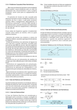 3.3.4 - Problemas Causados Pelas Harmônicas 
Altos níveis de distorção harmônica numa instalação 
elétrica podem causar problemas para as redes de 
distribuição das concessionárias e para a própria 
instalação, assim como para os equipamentos ali 
instalados. 
O aumento de tensão na rede causado pela 
distorção harmônica acelera a fadiga dos motores e as 
isolações de fios e cabos, o que pode ocasionar 
queimas, falhas e desligamentos. Adicionalmente, as 
harmônicas aumentam a corrente RMS (devido a 
ressonância série), causando elevação nas temperaturas 
de operação de diversos equipamentos e diminuição 
de sua vida útil. 
Essas ondas de freqüência superior à fundamental, 
causam vários danos ao sistema, entre os quais 
podemos destacar : 
- Aumento das perdas nos estatores e rotores de 
máquinas rotativas, causando superaquecimento danoso 
às máquinas; 
- O fluxo de harmônicas nos elementos de ligação de 
uma rede leva a perdas adicionais causadas pelo 
aumento do valor RMS da corrente, além do surgimento 
de quedas de tensão harmônicas nas várias impedâncias 
do circuito. No caso dos cabos há um aumento de fadiga 
dos dielétricos, diminuindo sua vida útil e aumentando 
os custos de manutenção. O aumento das perdas e o 
desgaste precoce das isolações também podem afetar 
os transformadores do sistema elétrico; 
- Distorção das características de atuação de relés de 
proteção; 
- Aumento do erro em instrumentos de medição de 
energia, que estão calibrados para medir ondas senoidais 
puras; 
- Interferência em equipamentos de comunicação, 
aquecimento em reatores de lâmpadas fluorescentes, 
interferência na operação de computadores e em 
equipamentos para variação de velocidade de motores, 
etc.; 
- Aparecimento de ressonâncias entre capacitores para 
correção de fator de potência e o restante do sistema, 
causando sobretensões e sobrecorrentes que podem 
causar sérios danos ao sistema. 
3.3.5 - Fator de Potência com Harmônicas 
Quando há distorção harmônica na instalação elétrica o 
triângulo de potências sofre uma alteração, recebendo 
uma terceira dimensão provocada pela potência 
aparente necessária para sustentar a distorção da 
freqüência fundamental (50/60 Hz). 
3.3.5.1 - Fator de Potência Real 
O Fator de Potência Real leva em consideração a 
defasagem entre a corrente e a tensão, os ângulos de 
defasagem de cada harmônica e a Potência Reativa para 
produzí-las. Seu valor é sempre menor que o fator de 
potência de deslocamento sendo que a correção deverá 
ser feita pelo fator de potência real. 
Obs: Estas medidas deverão ser feitas por equipamen-tos 
especiais conforme descritos no ítem 3.3.6 
(Medições). 
FIGURA DO PARALELEPÍPEDO 
Potência aparente (VA) S 
P Potência ativa (Watts 
Q Potência reativa (var) 
DVA 
Distorção da potência aparente 
3.3.5.2 - Fator de Potência de Deslocamento 
O Fator de Potência de Deslocamento considera apenas 
a defasagem entre a corrente e a tensão na freqüência 
fundamental. Em regime permanente senoidal o fator 
de potência é entendido como sendo um fator que 
representa o quanto da potência aparente é 
transformada em potência ativa (cobrado pela 
concessionária). 
FIGURA DO TRIÂNGULO DE POTÊNCIAS TRIFÁSICAS 
Potência aparente: S = 3 . V . I 
S 
Potência reativa: Q = 3 . V . I . sen ϕ 
ϕ 
Potência ativa: P = 3 . V . I . cos ϕ 
- Fator de distorção : 
Vn 
V1 
onde: 
Vn = Tensão da harmônica "n" 
V1 = Tensão fundamental (RMS) 
- Determinação da distorção harmônica total - THD 
(V ou I). 
THD = √V2² + V3² + V4² + ... + Vn² . 100 (Tensão) 
V1 
THD = √I2² + I3² + I4² + ... + In² . 100 (Corrente) 
Imáx. 
Cálculo do Fator de Potência com Harmônicas: 
Manual Para Correção do Fator de Potência 
12 
DF = . 100% 
FP = 1 . Cosϕ 
THD = 
√1 + THD2 
√ Σ + (Ii (h) ef)2 
Ii(1) ef 
FP = 
Ii (1) ef . cosϕ 
√ (Ii (h) ef)2 +Σ (Ii (h) ef)2 
 