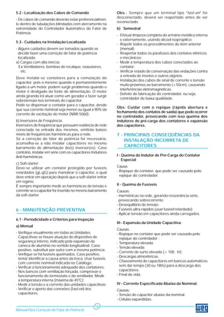 5.2 - Localização dos Cabos de Comando 
- Os cabos de comando deverão estar preferencialmen-te 
dentro de tubulações blindadas com aterramento na 
extremidade do Controlador Automático do Fator de 
Potência. 
5.3 - Cuidados na Instalação Localizada 
- Alguns cuidados devem ser tomados quando se 
decide fazer uma correção de fator de potência 
localizada: 
a) Cargas com alta inércia: 
Ex:Ventiladores, bombas de recalque, exaustores, 
etc. 
Deve instalar-se contatores para a comutação do 
capacitor, pois o mesmo quando é permanentemente 
ligado a um motor, podem surgir problemas quando o 
motor é desligado da fonte de alimentação. O motor 
ainda girando irá atuar como um gerador e fazer surgir 
sobretensão nos terminais do capacitor. 
Pode-se dispensar o contator para o capacitor, desde 
que sua corrente nominal seja menor ou igual a 90% da 
corrente de excitação do motor (NBR 5060). 
b) Inversores de Freqüência: 
Inversores de freqüência que possuam reatância de rede 
conectada na entrada dos mesmos, emitirão baixos 
níveis de freqüências harmônicas para a rede. 
Se a correção do fator de potência for necessária, 
aconselha-se a não instalar capacitores no mesmo 
barramento de alimentação do(s) inversor(es). Caso 
contrário, instalar em série com os capacitores Indutores 
Anti-harmônicas. 
c) Soft-starter: 
Deve-se utilizar um contator protegido por fusíveis 
retardados (gL-gG) para manobrar o capacitor, o qual 
deve entrar em operação depois que a soft-starter entrar 
em regime. 
É sempre importante medir as harmônicas de tensão e 
corrente se o capacitor for inserido no mesmo barramento 
da soft-starter. 
6 - MANUTENÇÃO PREVENTIVA 
6.1 - Periodicidade e Critérios para Inspeção 
a) Mensal 
- Verifique visualmente em todas as Unidades 
Capacitivas se houve atuação do dispositivo de 
segurança interno, indicado pela expansão da 
caneca de alumínio no sentido longitudinal. Caso 
positivo, substituir por outra com a mesma potência; 
- Verifique se há fusíveis queimados. Caso positivo, 
tentar identificar a causa antes da troca. Usar fusíveis 
com corrente nominal indicada no Catálogo; 
- Verificar o funcionamento adequado dos contatores; 
- Nos bancos com ventilação forçada, comprovar o 
funcionamento do termostato e do ventilador. Medir 
a temperatura interna (máxima de 450C); 
- Medir a tensão e a corrente das unidades capacitivas; 
- Verificar o aperto das conexões (fast-on) dos 
capacitores. 
Obs.: Sempre que um terminal tipo "fast-on" for 
desconectado, deverá ser reapertado antes de ser 
reconectado. 
b) Semestral 
- Efetuar limpeza completa do armário metálico interna 
e externamente, usando álcool isopropílico; 
- Repetir todos os procedimentos do ítem anterior 
(mensal); 
- Reapertar todos os parafusos dos contatos elétricos 
e mecânicos; 
- Medir a temperatura dos cabos conectados ao 
contator; 
- Verificar estado de conservação das vedações contra 
a entrada de insetos e outros objetos. 
- Instalação dos cabos de sinal de corrente e tensão 
muito próximos ao barramento (<50cm), causando 
interferências eletromagnéticas. 
- Defeito de fabricação do controlador, ou seja, 
controlador de baixa qualidade. 
Obs: Cuidar com o repique (rápida abertura e 
fechamento dos contatos de saída) que pode ocorrer 
no controlador, provocando com isso queima dos 
indutores de pré-carga dos contatores e expansão 
dos capacitores. 
7 - PRINCIPAIS CONSEQÜÊNCIAS DA 
INSTALAÇÃO INCORRETA DE 
CAPACITORES 
I - Queima do Indutor de Pré-Carga do Contator 
Especial 
Causa: 
- Repique do contator, que pode ser causado pelo 
repique do controlador. 
II - Queima de Fusíveis 
Causas: 
- Harmônicas na rede, gerando ressonância série, 
provocando sobrecorrente; 
- Desequilíbrio de tensão; 
- Fusíveis ultra-rápidos (usar fusível retardado); 
- Aplicar tensão em capacitores ainda carregados. 
III - Expansão da Unidade Capacitiva 
Causas: 
- Repique no contator que pode ser causado pelo 
repique do controlador ; 
- Temperatura elevada; 
- Tensão elevada; 
- Corrente de surto elevada (> 100 . In); 
- Descargas atmosféricas; 
- Chaveamento de capacitores em bancos automáticos 
sem dar tempo (30 ou 180s) para a descarga dos 
capacitores; 
- Final de vida. 
IV - Corrente Especificada Abaixo da Nominal. 
Causas: 
- Tensão do capacitor abaixo da nominal; 
- Células expandidas. 
Manual Para Correção do Fator de Potência 
16 
 