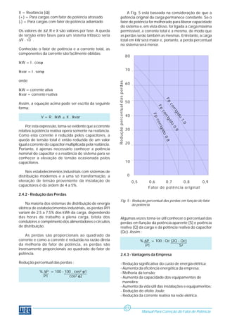 Fator de potência original 
80 
70 
60 
50 
40 
30 
20 
10 
0 
Redução percentual das perdas 
Fp corrigido 1.0 
Fp corrigido 0.9 
Fp corrigido 0.8 
0,5 0,6 0,7 0,8 0,9 
X = Reatância [Ω] 
(+) = Para cargas com fator de potência atrasado 
(-) = Para cargas com fator de potência adiantado 
Os valores de ΔV, R e X são valores por fase. A queda 
de tensão entre fases para um sistema trifásico seria 
ΔV . √3 . 
Conhecido o fator de potência e a corrente total, as 
componentes da corrente são facilmente obtidas: 
IkW = I . cosϕ 
Ikvar = I . senϕ 
onde: 
IkW = corrente ativa 
Ikvar = corrente reativa 
Assim, a equação acima pode ser escrita da seguinte 
forma: 
V = R . IkW ± X . Ikvar 
Por esta expressão, torna-se evidente que a corrente 
relativa à potência reativa opera somente na reatância. 
Como esta corrente é reduzida pelos capacitores, a 
queda de tensão total é então reduzida de um valor 
igual a corrente do capacitor multiplicada pela reatância. 
Portanto, é apenas necessário conhecer a potência 
nominal do capacitor e a reatância do sistema para se 
conhecer a elevação de tensão ocasionada pelos 
capacitores. 
Nos estabelecimentos industriais com sistemas de 
distribuição modernos e a uma só transformação, a 
elevação de tensão proveniente da instalação de 
capacitores é da ordem de 4 a 5%. 
2.4.2 - Redução das Perdas 
Na maioria dos sistemas de distribuição de energia 
elétrica de estabelecimentos industriais, as perdas RI2t 
variam de 2,5 a 7,5% dos kWh da carga, dependendo 
das horas de trabalho a plena carga, bitola dos 
condutores e comprimento dos alimentadores e circuitos 
de distribuição. 
As perdas são proporcionais ao quadrado da 
corrente e como a corrente é reduzida na razão direta 
da melhoria do fator de potência, as perdas são 
inversamente proporcionais ao quadrado do fator de 
potência. 
Redução percentual das perdas : 
% ΔP = 100 - 100 . cos² ϕ1 
P1 cos² ϕ2 
A Fig. 5 está baseada na consideração de que a 
potência original da carga permanece constante. Se o 
fator de potência for melhorado para liberar capacidade 
do sistema e, em vista disso, for ligada a carga máxima 
permissível, a corrente total é a mesma, de modo que 
as perdas serão também as mesmas. Entretanto, a carga 
total em kW será maior e, portanto, a perda percentual 
no sistema será menor. 
Fig. 5 - Redução percentual das perdas em função do fator 
de potência 
Algumas vezes torna-se útil conhecer o percentual das 
perdas em função da potência aparente (S) e potência 
reativa (Q) da carga e da potência reativa do capacitor 
(Qc). Assim : 
% ΔP = 100 . Qc (2Q - Qc) 
P1 S² 
2.4.3 - Vantagens da Empresa 
- Redução significativa do custo de energia elétrica; 
- Aumento da eficiência energética da empresa; 
- Melhoria da tensão; 
- Aumento da capacidade dos equipamentos de 
manobra; 
- Aumento da vida útil das instalações e equipamentos; 
- Redução do efeito Joule; 
- Redução da corrente reativa na rede elétrica. 
Manual Para Correção do Fator de Potência 
07 
 
