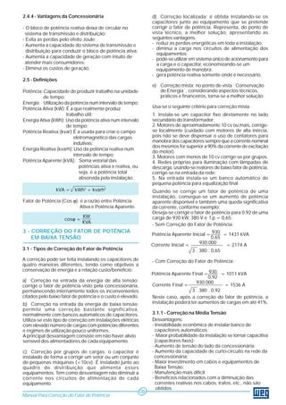 2.4.4 - Vantagens da Concessionária 
- O bloco de potência reativa deixa de circular no 
sistema de transmissão e distribuição; 
- Evita as perdas pelo efeito Joule; 
- Aumenta a capacidade do sistema de transmissão e 
distribuição para conduzir o bloco de potência ativa; 
- Aumenta a capacidade de geração com intuito de 
atender mais consumidores; 
- Diminui os custos de geração. 
2.5 - Definições 
Potência: Capacidade de produzir trabalho na unidade 
de tempo; 
Energia: Utilização da potência num intervalo de tempo; 
Potência Ativa (kW): É a que realmente produz 
trabalho útil; 
Energia Ativa (kWh): Uso da potência ativa num intervalo 
de tempo; 
Potência Reativa (kvar):É a usada para criar o campo 
eletromagnético das cargas 
indutivas; 
Energia Reativa (kvarh): Uso da potência reativa num 
intervalo de tempo; 
Potência Aparente (kVA): Soma vetorial das 
potências ativa e reativa, ou 
seja, é a potência total 
absorvida pela instalação. 
Fator de Potência (Cos ϕ): é a razão entre Potência 
Ativa e Potência Aparente. 
3 - CORREÇÃO DO FATOR DE POTÊNCIA 
EM BAIXA TENSÃO 
3.1 - Tipos de Correção do Fator de Potência 
A correção pode ser feita instalando os capacitores de 
quatro maneiras diferentes, tendo como objetivos a 
conservação de energia e a relação custo/benefício: 
a) Correção na entrada da energia de alta tensão: 
corrige o fator de potência visto pela concessionária, 
permanecendo internamente todos os inconvenientes 
citados pelo baixo fator de potência e o custo é elevado. 
Manual Para Correção do Fator de Potência 
08 
b) Correção na entrada da energia de baixa tensão: 
permite uma correção bastante significativa, 
normalmente com bancos automáticos de capacitores. 
Utiliza-se este tipo de correção em instalações elétricas 
com elevado número de cargas com potências diferentes 
e regimes de utilização pouco uniformes. 
A principal desvantagem consiste em não haver alívio 
sensível dos alimentadores de cada equipamento. 
c) Correção por grupos de cargas: o capacitor é 
instalado de forma a corrigir um setor ou um conjunto 
de pequenas máquinas (<10cv). É instalado junto ao 
quadro de distribuição que alimenta esses 
equipamentos. Tem como desvantagem não diminuir a 
corrente nos circuitos de alimentação de cada 
equipamento. 
d) Correção localizada: é obtida instalando-se os 
capacitores junto ao equipamento que se pretende 
corrigir o fator de potência. Representa, do ponto de 
vista técnico, a melhor solução, apresentando as 
seguintes vantagens: 
- reduz as perdas energéticas em toda a instalação; 
- diminui a carga nos circuitos de alimentação dos 
equipamentos; 
- pode-se utilizar em sistema único de acionamento para 
a carga e o capacitor, economizando-se um 
equipamento de manobra; 
- gera potência reativa somente onde é necessário. 
e) Correção mista: no ponto de vista ¨Conservação 
de Energia¨, considerando aspectos técnicos, 
práticos e financeiros, torna-se a melhor solução. 
Usa-se o seguinte critério para correção mista: 
1. Instala-se um capacitor fixo diretamente no lado 
secundário do transformador; 
2. Motores de aproximadamente 10 cv ou mais, corrige-se 
localmente (cuidado com motores de alta inércia, 
pois não se deve dispensar o uso de contatores para 
manobra dos capacitores sempre que a corrente nominal 
dos mesmos for superior a 90% da corrente de excitação 
do motor). 
3. Motores com menos de 10 cv corrige-se por grupos. 
4. Redes próprias para iluminação com lâmpadas de 
descarga, usando-se reatores de baixo fator de potência, 
corrige-se na entrada da rede; 
5. Na entrada instala-se um banco automático de 
pequena potência para equalização final. 
Quando se corrige um fator de potência de uma 
instalação, consegue-se um aumento de potência 
aparente disponível e também uma queda significativa 
da corrente, conforme exemplo: 
Deseja-se corrigir o fator de potência para 0,92 de uma 
carga de 930 kW, 380 V e f.p.= 0,65: 
- Sem Correção do Fator de Potência: 
930 
0,65 
930.000 
3 . 380 . 0,65 
- Com Correção do Fator de Potência: 
930 
0,92 
930.000 
3 . 380 . 0,92 
Neste caso, após a correção do fator de potência, a 
instalação poderá ter aumentos de cargas em até 41%. 
3.1.1 - Correção na Média Tensão 
Desvantagens: 
- Inviabilidade econômica de instalar banco de 
capacitores automáticos; 
- Maior probabilidade da instalação se tornar capacitiva 
(capacitores fixos); 
- Aumento de tensão do lado da concessionária; 
- Aumento da capacidade de curto-circuito na rede da 
concessionária; 
- Maior investimento em cabos e equipamentos de 
Baixa Tensão; 
- Manutenção mais difícil; 
- Benefícios relacionados com a diminuição das 
correntes reativas nos cabos, trafos, etc., não são 
obtidos. 
kVA = kWh2 + kvarh2 
cosϕ = KW 
KVA 
Potência Aparente Inicial = = 1431 kVA 
Corrente Inicial = = 2174 A 
Potência Aparente Final = = 1011 kVA 
Corrente Final = = 1536 A 
 