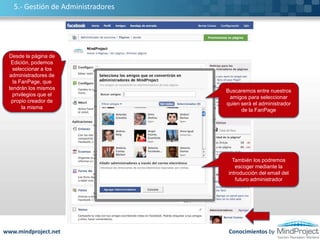 Las Pestañas son con la barra de menú de nuestra página, que nos permitirá navegar por la misma2.- Administrar nuestra Fan PageAquí introduciremos el logotipo/fotografía de nuestra empresa y la miniatura de la mismaPodemos personalizar el menú de pestañas, como por ejemplo incluir nuevas aplicaciones, mover o eliminar las existentesEn el muro, irán apareciendo todas nuestras actividades recientesEn este recuadro podemos incluir cualquier texto relacionado con nuestra empresaFacebook nos proporciona una serie de herramientas estadísticas para conocer los resultados de nuestra FanPagePodemos compartir: mensajes, fotografías, presentaciones, vídeos…Aquí aparecen todos los Fans de nuestra páginahttp://www.flickr.com/photos/20024546@N05/Conocimientos bywww.mindproject.net