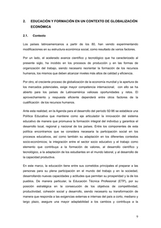 2.     EDUCACIÓN Y FORMACIÓN EN UN CONTEXTO DE GLOBALIZACIÓN
       ECONÓMICA

2.1.    Contexto

Los países latinoamericanos a partir de los 80, han venido experimentando
modificaciones en su estructura económica social, como resultado de varios factores.

Por un lado, el acelerado avance científico y tecnológico que ha caracterizado al
presente siglo, ha incidido en los procesos de producción y en las formas de
organización del trabajo, siendo necesario reorientar la formación de los recursos
humanos, los mismos que deben alcanzar niveles más altos de calidad y eficiencia.

Por otro, el creciente proceso de globalización de la economía mundial y la apertura de
los mercados potenciales, exige mayor competencia internacional;       con ello se ha
abierto para los países de Latinoamérica valiosas oportunidades y retos. El
aprovechamiento y respuesta eficiente dependerá entre otros factores de la
cualificación de los recursos humanos.

Ante esta realidad, en la Agenda para el desarrollo del período 92-96 se establece una
Política Educativa que mantiene como eje articulador la innovación del sistema
educativo de manera que promueva la formación integral del individuo y garantice el
desarrollo local, regional y nacional de los países. Entre los componentes de esta
política encontramos que se considera necesaria la participación social en los
procesos educativos, así como también su adaptación en los diferentes contextos
socio-económicos; la integración entre el sector socio educativo y el trabajo como
elemento que contribuya a la formación de valores, al desarrollo científico y
tecnológico, a la adaptación de los estudiantes en el mundo laboral, y al desarrollo de
la capacidad productiva.

En este marco, la educación tiene entre sus cometidos principales el preparar a las
personas para su plena participación en el mundo del trabajo y en la sociedad,
desarrollando nuevas capacidades y actitudes que permitan su prosperidad y la de los
pueblos. De manera particular, la Educación Técnica Profesional (ETP), por su
posición estratégica en la consecución de los objetivos de competitividad,
productividad, cohesión social y desarrollo, siendo necesario su transformación de
manera que responda a las exigencias externas e internas del país a corto, mediano y
largo plazo, asegure una mayor adaptabilidad a los cambios y contribuya a la




                                                                                       9
 