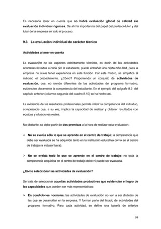 Es necesario tener en cuenta que no habrá evaluación global de calidad sin
evaluación individual rigurosa. De ahí la importancia del papel del profesor-tutor y del
tutor de la empresa en todo el proceso.


9.3. La evaluación individual de carácter técnico


Actividades a tener en cuenta


La evaluación de los aspectos estrictamente técnicos, es decir, de las actividades
concretas llevadas a cabo por el estudiante, puede entrañar una cierta dificultad, pues la
empresa no suele tener experiencia en esta función. Por este motivo, se simplifica al
máximo el procedimiento. ¿Cómo? Proponiendo un conjunto de actividades de
evaluación, que, no siendo diferentes de las actividades del programa formativo,
evidencien claramente la competencia del estudiante. En el ejemplo del epígrafe 8.9 del
capítulo anterior (columna segunda del cuadro 8.10) se ha hecho así.


La evidencia de los resultados profesionales permite inferir la competencia del individuo,
competencia que, a su vez, implica la capacidad de realizar y obtener resultados con
equipos y situaciones reales.


No obstante, se debe partir de dos premisas a la hora de realizar esta evaluación:


   No se evalúa sólo lo que se aprende en el centro de trabajo: la competencia que
  debe ser evaluada se ha adquirido tanto en la institución educativa como en el centro
  de trabajo (e incluso fuera).


   No se evalúa todo lo que se aprende en el centro de trabajo: no toda la
  competencia adquirida en el centro de trabajo debe ni puede ser evaluada.


¿Cómo seleccionar las actividades de evaluación?


Se trata de seleccionar aquellas actividades productivas que evidencian el logro de
las capacidades que pueden ser más representativas:

   En condiciones normales, las actividades de evaluación no van a ser distintas de
   las que se desarrollan en la empresa. Y forman parte del listado de actividades del
   programa formativo. Para cada actividad, se define una batería de criterios



                                                                                       99
 