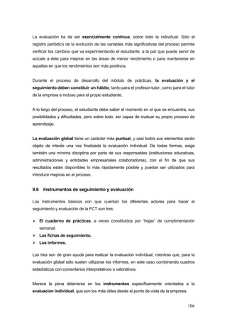 La evaluación ha de ser esencialmente continua, sobre todo la individual. Sólo el
registro periódico de la evolución de las variables más significativas del proceso permite
verificar los cambios que va experimentando el estudiante, a la par que puede servir de
acicate a éste para mejorar en las áreas de menor rendimiento o para mantenerse en
aquellas en que los rendimientos son más positivos.


Durante el proceso de desarrollo del módulo de prácticas, la evaluación y el
seguimiento deben constituir un hábito, tanto para el profesor-tutor, como para el tutor
de la empresa e incluso para el propio estudiante.


A lo largo del proceso, el estudiante debe saber el momento en el que se encuentra, sus
posibilidades y dificultades, pero sobre todo, ser capaz de evaluar su propio proceso de
aprendizaje.


La evaluación global tiene un carácter más puntual, y casi todos sus elementos serán
objeto de interés una vez finalizada la evaluación individual. De todas formas, exige
también una mínima disciplina por parte de sus responsables (instituciones educativas,
administraciones y entidades empresariales colaboradoras), con el fin de que sus
resultados estén disponibles lo más rápidamente posible y puedan ser utilizados para
introducir mejoras en el proceso.


9.6    Instrumentos de seguimiento y evaluación

Los instrumentos básicos con que cuentan los diferentes actores para hacer el
seguimiento y evaluación de la FCT son tres:

      El cuaderno de prácticas, a veces constituidos por “hojas” de cumplimentación
      semanal.
      Las fichas de seguimiento.
      Los informes.

Los tres son de gran ayuda para realizar la evaluación individual, mientras que, para la
evaluación global sólo suelen utilizarse los informes, en este caso combinando cuadros
estadísticos con comentarios interpretativos o valorativos.


Merece la pena detenerse en los instrumentos específicamente orientados a la
evaluación individual, que son los más útiles desde el punto de vista de la empresa.


                                                                                       106
 